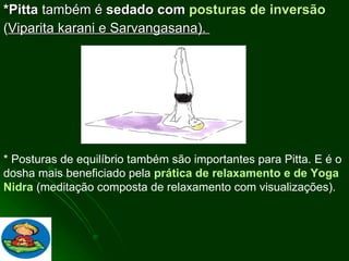 *Pitta  também é  sedado com  posturas de inversão ( Viparita karani e Sarvangasana).  * Posturas de equilíbrio também são importantes para Pitta. E é o dosha mais beneficiado pela  prática de relaxamento e de Yoga Nidra  (meditação composta de relaxamento com visualizações).  