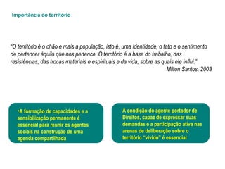 “O território é o chão e mais a população, isto é, uma identidade, o fato e o sentimento
de pertencer àquilo que nos pertence. O território é a base do trabalho, das
resistências, das trocas materiais e espirituais e da vida, sobre as quais ele influi.”
Milton Santos, 2003
•A formação de capacidades e a
sensibilização permanente é
essencial para reunir os agentes
sociais na construção de uma
agenda compartilhada
A condição do agente portador de
Direitos, capaz de expressar suas
demandas e a participação ativa nas
arenas de deliberação sobre o
território “vivido” é essencial
Importância do território
 