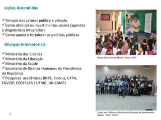 4
Tempos dos setores público e privado
Como otimizar os investimentos sociais (agendas
e diagnósticos integrados)
Como apoiar e fortalecer as políticas públicas
Ministério das Cidades
Ministério da Educação
Ministério da Saúde
Secretaria de Direitos Humanos da Presidência
da República
Pesquisas acadêmicas (INPE, Fiocruz, UFPA,
FGV/SP, CEDEPLAR / UFMG, UNICAMP)
Lições Aprendidas
Curso em Política e Gestão dos Serviços de Saneamento
Básico , Pará, Out/13
Roda de Conversa, Minas Gerais, 2013
Alianças Intersetoriais
 