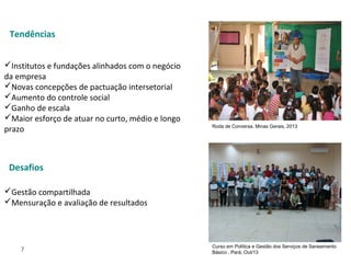 7
 
Institutos e fundações alinhados com o negócio 
da empresa
Novas concepções de pactuação intersetorial
Aumento do controle social
Ganho de escala 
Maior esforço de atuar no curto, médio e longo 
prazo
Gestão compartilhada
Mensuração e avaliação de resultados
Curso em Política e Gestão dos Serviços de Saneamento
Básico , Pará, Out/13
Roda de Conversa, Minas Gerais, 2013
Desafios
Tendências
 