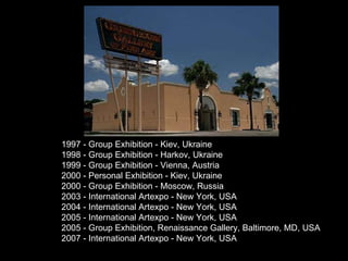 1997 - Group Exhibition - Kiev, Ukraine 1998 - Group Exhibition - Harkov, Ukraine 1999 - Group Exhibition - Vienna, Austria 2000 - Personal Exhibition - Kiev, Ukraine 2000 - Group Exhibition - Moscow, Russia 2003 - International Artexpo - New York, USA 2004 - International Artexpo - New York, USA 2005 - International Artexpo - New York, USA 2005 - Group Exhibition, Renaissance Gallery, Baltimore, MD, USA 2007 - International Artexpo - New York, USA