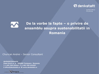 De la vorbe la fapte – o privire de
                         ansamblu asupra sustenabilitatii in
                                       Romania




Churican Andrei – Senior Consultant

 denkstatt Romania
denkstatt Romania
Piata Unirii nr. 6 6300085 Timisoara · Romania
 Piata Unirii nr. · · 300085 Timisoara · Romania
TT (+40) 256 434397 (+40) 256256 434397
  (+40) 256 434397 F F (+40) 434397
E office@denkstatt.ro W www.denkstatt.ro
 E office@denkstatt.ro W www.denkstatt.ro
 