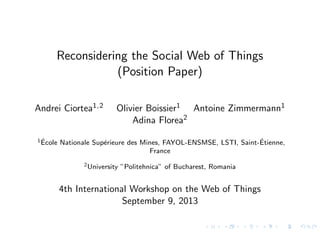 Reconsidering the Social Web of Things
(Position Paper)
Andrei Ciortea1,2 Olivier Boissier1 Antoine Zimmermann1
Adina Florea2
1 ´Ecole Nationale Sup´erieure des Mines, FAYOL-ENSMSE, LSTI, Saint-´Etienne,
France
2University ”Politehnica” of Bucharest, Romania
4th International Workshop on the Web of Things
September 9, 2013
 