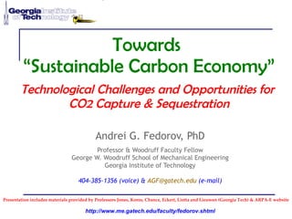 Towards  “Sustainable Carbon Economy” Technological Challenges and Opportunities for  CO2 Capture & Sequestration Andrei G. Fedorov, PhD Professor & Woodruff Faculty Fellow George W. Woodruff School of Mechanical Engineering Georgia Institute of Technology 404-385-1356 (voice) &  [email_address]  (e-mail) Presentation includes materials provided by Professors Jones, Koros, Chance, Eckert, Liotta and Lieuwen (Georgia Tech) & ARPA-E website 