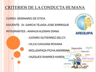 CRITERIOS DE LA CONDUCTA HUMANA
CURSO: SEMINARIO DE ETICA
DOCENTE: Dr. GARCIA TEJADA JOSE ENRRIQUE
INTEGRANTES: -ANAHUA ALEMAN DIANA
-CATAÑO GUTIERREZ DELCY.
-VILCA CAHUANA ROXANA
-MOLLEAPAZA PICHA ANDREINA
-VAZQUES RAMIRES KAREN
 