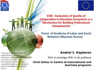 E3M - Evaluation of Quality of
Cooperation in Education Ecosystem as a
Mechanism for Building Professional
Competencies
Andrei I. Kapterev
PhD. in sociology, PhD. in LIS, professor
Chief fellow in Centre of international and
business programs
‘This project has been funded with
support from the European
Commission. This publication reflects the
views only of the author, and
the Commission cannot be held
responsible for any use which may be
made of the information contained
therein’.
Vision of Academy of Labor and Social
Relations (Moscow, Russia)
 