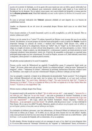 acesta să ia aminte la înţelepţi, ca să nu guste din acea ruşine pe care au trăit-o grecii otrăvindu-l pe
Socrate al lor şi ca să nu păţească acea nenorocire căzută peste iudei după ce L-au omorît pe
Învăţătorul lor de dreptate. Nu se indică vreun nume, nici careva detalii de biografie, şi totuşi parvine
de la sfîrşitul primului secol, fiind fără îndoială cea mai veche referire la Hristos în izvoarele extra-
creştine.

În ceea ce priveşte indicaţiile din Talmud, spuneam altădată că sunt departe de a se bucura de
credibilitate istorică.

Aşadar, nu dispunem de un alt izvor de cunoştinţă despre Hristos decît ceea ce ne oferă Noul
Testament.

Cum ziceam anterior, a fi creştin înseamnă a privi cu ochi evanghelici, cu ochi de Apostol. Dar ce
anume vedeau acei ochi?

Pentru a ne da seama în ce "culori" Îl vedeau Apostolii pe Hristos vom recurge din nou la un mijloc
formal. Să admitem, că ne-am propus să relevăm tema principală a vieţii şi operei lui Puşkin. Avem la
dispoziţie întreaga sa colecţie de scrieri, o studiem deci minuţios, luăm fiecare vers, schiţă şi
consemnare de jurnal şi le categorisim, fiecare pe "raftul" său, în "mapa" sa. În felul acesta ne vom
alege cu o mapă, să zicem, cu toate cele pe tema dragostei, o alta - pe tema peisajului, o a treia - lirică
civilă, încă una - elegie a puterii, iar alta dimpotrivă - o demascare a puterii, pe temă ateistică şi temă
religioasă ortodoxă, tema prieteniei, istorie etc. O privire de ansamblu va descoperi cu uşurinţă tema
principală după mapa cea mai voluminoasă. În cazul lui Puşkin, aceasta va fi, fără îndoială, tema lirică
a dragostei, căreia poetul i s-a dedicat pînă la moarte.

Să aplicăm aceiaşi judecată şi în cazul Evangheliei.

Fiecare cuvînt rostit de Mîntuitorul pe paginile Evangheliilor poate fi categorisit după temă, pe
"mape". Să zicem, atîtea sunt cele pe tema "predici cu conţinut teologic", atîtea pe tema "îndemnuri la
dragoste", atîtea - "îndemnuri la iertare", îndemnuri la pocăinţă, demascarea fariseilor, sfîrşitul lumii
etc. Întrebare: care mapă va fi cea mai voluminoasă? Despre ce Hristos vorbeşte cel mai mult?

Aici ne aşteaptă o surpriză: e timpul să ne debarasăm de prejudecăţile "lumii acesteia". Nu la dragoste
face referinţă Mîntuitorul cel mai mult, nici la iertare, nici la pocăinţă, ci cel mai mult vorbeşte
Hristos despre Sine: "Eu sunt Calea, Adevărul şi Viaţa", "Eu sunt Izvorul de Apă Vie", "Credeţi în
Dumnezeu şi în Mine", "Cine se va lepăda de Mine şi Eu Mă voi lepăda de el în faţa Tatălui Meu din
Ceruri", "Lasă tot şi vino după Mine" etc.

Hristos mereu vorbeşte despre Sine Însuşi.

Ce poruncă nouă le dă ucenicilor la sfîrşit? "Să vă iubiţi unii pe alţii" - cum anume? - "precum Eu v-
am iubit pe voi". Deci nu "ca pe tine însuţi" - aşa cum se poruncea în Vechiul Testament, şi cum
reiterează Mîntuitorul, dar numai pentru că a fost solicitat: "Învăţătorule, care poruncă din Lege este
cea mai importantă?" - din Lege, adică din Vechiul Testament. Atunci răspunse: "Iubeşte pe
Dumnezeu... şi pe aproapele ca pe tine însuţi". În schimb, cînd dă poruncă nouă - va face referinţă la
Sine Însuşi. De ce aşa şi nu altfel? În parte, bănuiesc, pentru că adesea nu pricepem cum să iubim ca
pe noi înşine, pentru că nu ştim cum ne iubim pe noi înşine.

S-a întîmplat să întîlnesc persoane, care îmi mărturiseau, că ferească Sfîntul să iubească pe cineva în
felul cum se iubesc pe ei înşişi - ar fi oribil, zic ei, căci pe mine însumi nici nu mă iubesc! Aşadar,
cred, noua poruncă nu lasă loc nici unui strop de îndoială, pentru că felul cum ne-a iubit Hristos - pînă
la Cruce - e cît se poate de limpede, atît ca intensitate, cît şi ca amploare.

În altă situaţie, Hristos învaţă pe ucenici că vor cunoaşte că sunt ai Lui, dacă vor avea dragoste între
ei. Ca să ne dăm seama de "intonaţia" folosită aici, de "regenta" şi "subordonata" frazei, să folosim o
 