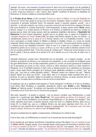 analogie. Să zicem, vom cunoaşte că sunteţi moscovit, dacă veţi avea în paşaport viza de reşedinţă la
Moscova. Ce este mai important: faptul că sunteţi moscovit, sau că aveţi parafă în buletin? Exact la fel
şi acolo: dragostea frăţească e doar semnul, doar "parafa" reşedinţei în Biserică, în Împărăţia lui
Dumnezeu. E semnul, condiţia şi consecinţa aflării acolo.

Şi în Predica de pe Munte, la fel, cuvintele "Fericiţi cei săraci cu Duhul, că a lor este Împărăţia lui
Dumnezeu" devin clare numai în perspectivă hristologică. Sintagma "săraci cu duhul" era o expresie
consacrată în perioada Vechiului Israel. Nu desemna numai o anumită categorie socială - cea a
săracilor - ci mai ales oamenii care trăiau cu speranţa restaurării adevărului [l.rus.«правда»] în lume.
Dar acest deziderat în viziunea Proorocilor vechi-testamentari, îl putea realiza numai Mesia, numai
Hristos. Despre ei se vorbea deseori, la Prooroci şi în Psalmi, că indiferent de starea lor socială, nu
puneau preţ pe nimic din lumea aceasta, decît pe aşteptarea împărăţiei adevărului, a Împărăţiei lui
Dumnezeu în locul tiraniei pămînteşti. Aceştia sunt şi cei despre care se spune în Evanghelie că
"aşteaptă mîngîierea lui Israel" (Luca 2:25). Iar atunci cînd Hristos declară că iată, sînt fericiţi - se
scandalizează, pentru că nu le zicea că vor fi fericiţi, întrucît a lor va fi Împărăţia Cerurilor - caz în
care o percepeau ca simplu îndemn la răbdare şi nădejde la răsplăta viitoare, ca o lecţie de morală
religioasă. Hristos însă vorbeşte despre starea prezentă a lucrurilor: "(Acum) sunteţi fericiţi, pentru că
a voastră (acum) este Împărăţia Cerurilor". Felul în care li se vorbea era şi smintitor, şi revoltător
deopotrivă, pentru că era totuna cu a spune că Mesia a şi sosit. Nu în zadar se întrebau oamenii ori de
cîte ori ascultau predicile Sale: "Cine este Acesta de vorbeşte aşa?". Hristos de la bun început se vrea
luat în seamă, îi face pe oameni să ia aminte la El, să se întrebe iar şi iar, Cine este, de unde vine, şi
pentru ce.

Apostolii mărturisesc acelaşi lucru. Remarcabil este că niciodată - cu o singură excepţie - nu fac
trimitere la predicile lui Hristos şi nu reiterează nici parabolele, şi nici cuvintele de învăţătură ieşite
din gura Mîntuitorului. Este un fapt surprinzător, pentru că, normal, un ucenic pasionat de învăţătorul
său îl pomeneşte pe acesta cu orice ocazie, motivat şi chiar nemotivat, potrivit şi chiar nepotrivit.
Bunăoară, să se fi întîmplat minunea ca între mine şi dumneavoastră să se stabilească un asemenea
raport, atunci după fiecare prelegere aţi fi petrecut toată săptămîna următoare cu acelaşi "vers" pe
buze, gen, "aşa cum ne vorbea părintele Andrei", "Părintele Andrei ne-a lămurit uite aşa", "Marele
părinte Andrei ne-a lăsat aşa cuvînt"... [sala râde]. Iată ce ar însemna relaţie normală între elev şi
profesor. În cazul cu Apostolii, faptul că niciodată nu citează pe Hristos, nu poate însemna decît un
singur lucru: că relaţia între ei şi Hristos a fost de un fel cu totul diferit.

O implicaţie este că se spulberă mitul popular al "lumii inteligente" că Hristos ar fi fost un Învăţător,
Unul dintre Marii Învăţători ai umanităţii, plasîndu-Se undeva între Budda şi Lev Nikolaevici
Tolstoi, pe "tabla de onoare". În realitate, nici Apostolii, nici Hristos Însuşi, nu au lăsat să se înţeleagă
că lucrarea Lui ar fi fost doar una de misionarism pedagogic.

Mai mult, Apostolii - în predici şi epistole - nici nu descriu vreodată viaţa Mîntuitorului, ci toată
atenţia lor o canalizează spre Taina Morţii Lui. "Noi propovăduim pe Hristos Cel răstignit", zice
Pavel - nu pe Hristos Învăţătorul, nu pe Hristos Propovăduitorul, ci "pe Hristos Cel răstignit". Este
foarte important acest lucru, că pentru Apostoli, conta mai mult ce a înfăptuit Hristos, decît ceea ce
învăţa El. La rîndul său, ceea ce a înfăptuit Hristos era mai puţin important decît Cine era El.
Amintiţi-vă, cum exprimă Pavel adevărul esenţial al creştinismului: "Şi cu adevărat, mare este taina
dreptei credinţe: Dumnezeu S-a arătat în trup" (I Timotei 3:16).

Iată prin excelenţă taina de căpătîi a creştinismului, că Dumnezeu S-a arătat în trup.

Cum se face, însă, că şi Mîntuitorul, şi ucenicii Lui se axează mai ales pe taina hristologică?

Să ne amintim de acel episod, cînd Hristos îi întreabă pe ucenicii Săi despre Cine zic oamenii că este
El (Matei 16:13). Atrageţi atenţia: El nu întreabă despre reacţia presei din Ierusalim la predicile Sale,
ci "Cine zic oamenii că sunt Eu?". "Unii Ioan Botezătorul, alţii Ilie" I-au răspuns. "Dar voi cine ziceţi
că sunt?", întreabă mai departe pe ucenici. "Tu eşti Hristosul, Fiul lui Dumnezeu Celui viu", răspunde
 