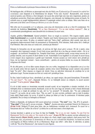 Petru cu îndrăzneală şi primeşte binecuvântare de la Hristos.

Să înţelegem dar, că Hristos se preocupă mai ales de felul cum Îl plasează pe El oamenii în cadrul lor
existenţial, cum răspund ei la frămîntarea lor despre "Cine este Acesta". Remarcabil, este tocmai
motivul pentru care Hristos a fost răstignit. Iar acest din urmă fapt este mai ales important, pentru că
atitudinea ucenicilor, fiind una copleşită de dragoste, este duioasă, iar îndrăgostirea poate să înşele. În
schimb ceea ce scapă îndrăgostitului adeseori îl surprinde ochiul celui ce urăşte. Deci este bine să se
ţină cont şi de felul cum Îl tratau pe Hristos şi cei care Îl urau.

Mă refer aici la acuzaţiile ce I se aduceau, cum erau ele întemeiate şi de ce a fost El condamnat. Vă
amintiţi de hotărîrea Sinedriului: "El se face Dumnezeu", "Ce ne mai trebuie martori?". Dar şi
evenimentele premărgătoare sunt deosebit de revelatoare în acest sens.

Aşadar, grădina Ghetsimani. Ajunul prinderii. Iisus se roagă cu ucenicii. Din negura nopţii, apare
Iuda Iscarioteanul cu o ceată de străjeri. Nopţile sunt foarte întunecoase în regiunea mediteraneană,
nu se vede mai nimic. În plus, şi oamenii sunt toţi "într-o faţă", galileieni, deci semiţi, mai ales că
apropierea duhovnicească tinde să asemuiască şi fizionomiile. Prin sărutare, Iuda urma să-L vîndă pe
Fiul Omului. Dar cine erau cei veniţi să-L aresteze pe Hristos?

Situaţia în Ierusalim era de aşa natură, că activau de fapt două gărzi armate. Pe de o parte, erau
ocupanţii, deci legionarii romani. Evreii însă aveau specificul de a nu lăsa pe nimeni străin - fie ei şi
ocupanţi - pe teritoriul Templului lor. Templul fiind mare, iar pelerini mulţi, aveau totuşi nevoie de o
poliţie internă, care nu putea fi decît dintre ai săi. Autorităţile le-au îngăduit ca cel puţin în acest locaş
evreii singuri să-şi organizeze o gardă uşor înarmată. Anume aceştia au venit atunci să-L prindă pe
Iisus, iar nu legionari romani - lucru semnificativ - pentru că aceştea habar nu aveau de rînduielile
religioase din Israel.

Pe de altă parte, ca să ne dăm seama despre cine era vorba, imaginaţi-vă ce răspundere era şi ce risc
era să porţi arme într-un regim de ocupaţie: pentru orice mică fărădelege aceşti oameni erau primii
luaţi "la ochi". Deci slujeau cu tragere de inimă. Erau cu adevărat interesaţi de credinţa lor şi de
aplicarea Legii. Tocmai aceştea au fost cei veniţi să-L prindă pe Iisus.

În fine, Iuda îl indică pe Iisus, sărutîndu-L pe obraz, iar capul strajei, din pură formalitate, Îl întreabă:
"Tu eşti Iisus?". "Eu sunt", răspunde Hristos. Ce se întămplă atunci cu străjerii, la auzul acestor
cuvinte? "Cad la pămînt" (Ioan 18:6).

Ca să vă daţi seama ce stranietate ascunde această scenă, să ne imaginăm o situaţie similară, că se
întîmplă chiar cu dumneavoastră, bunăoară, aveţi un fiu care fuge de armată şi într-o bună dimineaţă
vă treziţi cu o trupă de poliţişti la uşă, să-l ia "cu arcanul". Îl întreabă, dar: "Tu eşti cetăţeanul
Ivanov?", iar acela, de pe somn, face: "Da, eu sunt", la care cuvinte, poliţiştii cad cu toţii la podea.
[sala râde] După puţin, îşi revin, îl prind în cătuşe pe băiat şi-l duc la comisariat. O derulare puţin
probabilă. De ce totuşi se întîmpla cu Hristos?

Pentru a răspunde, să traducem întîi acest episod pe evreieşte. "Eu sunt" [rus. "Да, Я"], în greacă -
"Ego eimi" ["Έγώ είμί"], iar pe evreieşte - "Iahve". Acesta este prin excelenţă Numele lui Dumnezeu
(Exod 3:14). Străjerii Îl ştiau prea bine, dar nu îndrăzneau vreodată să-L rostească. În cazul lor a
funcţionat deci un "reflex de evlavie" şi mînia lor cu atît mai mare a fost după asta.

Aceiaşi derulare o găsim şi cu Iisus în faţa lui Caiafa. "Iar ei au zis toţi: Aşadar, Tu eşti Fiul lui
Dumnezeu? Şi El a zis către ei: Voi ziceţi că Eu sunt." (Luca 22:70) La aceste cuvinte arhiereul şi-a
sfîşiat hainele (Matei 26:65), pentru că era dator să o facă, după Legea iudaică, cînd auzea hulă. De
menţionat, aici, că pretenţia la demnitatea de Mesie nu era considerată blasfemie: în Israel nu exista
convingerea că Mesia trebuia să fie şi Dumnezeu. Rege sau rebel - atîta doar. E adevărat, se putea
vorbi de "fiu al lui Dumnezeu", dar numai în sens figurat.
 