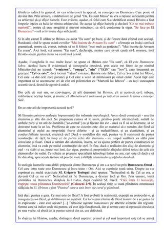 Gîndirea iudaică în general, iar cea arhierească în special, nu concepea un Dumnezeu Care poate să
devină Om. Prin urmare, o mărturisire de genul "Da, Eu sunt Mesia" nu era o raţiune suficientă pentru
ca arhiereul să-şi sfîşie hainele. Este evident, aşadar, că felul cum S-a identificat atunci Hristos a fost
limpede înţeles ca hulă de mintea arhiereului. De aceea îşi sfîşie hainele şi declară "Ce ne mai trebuie
martori?", pentru că erau pregătiţi şi martori mincinoşi, ca să-L condamne la sigur. "Se face pe El
Dumnezeu" - iată o învinuire deja suficientă.

Şi în alte cazuri Îl aflăm pe Hristos cu acest "Eu sunt" pe buze, şi de fiecare dată efectul este acelaşi.
Bunăoară, cînd le spune odată evreilor "Mai înainte de Avraam Eu sunt" - afirmaţie ea însăşi confuză
gramatical, pentru că, corect, trebuia să se fi folosit "mai mult ca perfectul": "Mai înainte de Avraam
Eu eram". Aici însă, stă anume "Eu sunt", declaraţie, pentru care evreii caută să-L omoare, însă
Hristos scapă, pentru că nu I-a venit încă ceasul.

Aşadar, Evanghelia în mai multe locuri ne spune că Hristos este "Eu sunt", că El este Dumnezeu
Iahve. Acelaşi lucru îl evidenţiază şi iconografia ortodoxă, prin acele trei litere de pe nimbul
Mîntuitorului pe icoană: "o-micron", "omega", "niu" ["ΌΩΝ" sau "όων"], care înseamnă pe
greceşte "Cel ce este", deci tocmai "Iahve" evreiesc. Hristos este Iahve, Cel ce S-a arătat lui Moise,
Cel care i-a dat cele zece porunci şi Cel care a venit să mîntuiască pe omul căzut. Acest fapt este
important să se accentueze ori de cîte ori polemizăm cu "Martorii lui Iehova" - cu toţii cunoaştem
această sectă, destul de agresivă astăzi.

Din cele de mai sus, ne convingem, că atît duşmanii lui Hristos, cît şi ucenicii ce-L iubeau,
mărturisesc acelaşi lucru, şi anume, că Mîntuitorul îi îndeamnă pe toţi să ia aminte la taina existenţei
Sale.

De ce este atît de importantă această teză?

Să lămurim printr-o analogie împrumutată din industria metalurgică. Avem două construcţii - una din
aluminiu şi alta din oţel. Ne propunem cumva să le unim, printr-o punte intermediară, sudată de
ambele părţi şi tot atît de durabilă ["co-eternă"] ca şi fiecare din ele - dacă va fi să se destrame, să se
destrame toate la un loc. Problema de care ne ciocnim este: din ce material să o turnăm, dat fiind că
aluminiul şi oţelul au proprietăţi foarte diferite - şi ca maleabilitate, şi ca elasticitate, şi ca
conductibilitate termică, electrică etc? Dacă o modelăm din oţel, puntea va fi rezistentă de partea
construcţiei de oţel, în timp ce de partea celei din aluminiu - cu timpul sudătura va slăbi prin
coroziune şi fisuri. Dacă o turnăm din aluminiu, invers, se va ajusta perfect de partea construcţiei de
aluminiu, însă va ceda pe malul construcţiei de oţel. În fine, dacă o realizăm din aliaj de aluminiu şi
oţel - va slăbi şi ea, poate mai lent, dar sigur, pentru că proprietăţile aliajului diferă totuşi de cele ale
elementelor de sudat. Ce soluţie ar propune specialiştii tehnologi habar nu am, cert este că dacă e să
fie din aliaj, apoi acesta trebuie să posede toate calităţile aluminiului şi oţelului deodată.

În teologie lucrurile stau altfel: prăpastia dintre Dumnezeu şi om s-a rezolvat prin Dumnezeu-Omul -
Cel care întru toate este Dumnezeu şi întru toate - Om. Aici se cuprinde toată taina. Despre ea s-a
exprimat cu multă exactitate Sf. Grigorie Teologul cînd spunea: "Neîncetînd să fie Cel ce era, a
devenit Cel ce nu era". Neîncetînd să fie Dumnezeu, a devenit încă şi Om. Prin urmare, toată
plinătatea lui Dumnezeu sălăşluia în Hristos, după cuvîntul Sf. Pavel: "Căci întru El locuieşte,
trupeşte, toată plinătatea Dumnezeirii" (Coloseni 2:9). În acelaşi timp şi toată plinătatea omenească
sălăşluia în El. Hristos a fost "Puntea" care a unit între ele cerul şi pămîntul.

Iată deci, puntea e gata. Ce mai este de făcut? A fost probată la rezistenţă, experţii au protocolat-o, şi
inaugurarea s-a făcut, şi sărbătoarea s-a isprăvit. Un lucru mai rămîne de făcut înainte de a se putea da
în exploatare - care este acesta? [...] Trebuiesc aşezate indicatoare pe arterele aferente din regiune.
Semne care să indice unde stă puntea, că este deja funcţională, dar şi semne care să oprească circulaţia
pe ruta veche, să abată de la puntea scoasă din uz, cea defectată.

În slujirea lui Hristos, aşadar, distingem două aspecte: primul şi cel mai important este (să se arate)
 