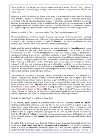 Cine a fost El, iar El a fost prin excelenţă acea Punte între cer şi pămînt: "Eu sunt Calea" - Calea -
"Adevărul şi Viaţa"; al doilea aspect al slujirii a fost cel de chemare, vestire şi instruire: iată, Eu sunt
această Cale.

Să spunem şi altfel: să admitem că Hristos a fost prins şi ucis împreună cu toţi Apostolii - derulare
foarte probabilă - amintiţi-vă, Petru scoate sabia ca să-L apere pe Hristos, se putea prea bine întîmpla
ca tot atunci să fie toţi masacraţi. Imaginaţi-vă, apoi, că Hristos înviat se arată lui Saul, îl converteşte,
după care acesta vesteşte despre Hristos la toată lumea. Din toate scrierile nou-testamentare şi aşa 70
% sînt opera acestui Sfînt, ce era să fi fost chiar sută la sută? În acest ultim caz, cum ne-am fi chemat
noi - creştini sau paulini? Pe cine l-am fi socotit mai degrabă mîntuitor - pe Hristos sau pe Pavel?

Răspuns avem chiar la Pavel - zice foarte simplu: "Oare Pavel s-a răstignit pentru voi?".

Prin urmare delimitarea lucrării de mîntuire de cea de propovăduire este foarte importantă - pentru că
una slujeşte alteia. Slujirea pe care a înfăptuit-o Hristos transcende pe cea verbală, nu poate fi limitată
la cuvinte şi nici cuprinsă în cuvinte. E vorba de Mîntuire, care este o transformare de ordin
ontologic, prin care omul a fost plasat într-o nouă dimensiune existenţială.

Aşadar, două sînt slujirile lui Hristos, distincţie ce s-a păstrat pînă astăzi în Liturghia noastră, pentru
că şi ea constă din două părţi: prima este cea "a catehumenilor" [iar în Apus i se zice a
"Cuvântului"], iar a doua - cea "a credincioşilor", în care se săvîrşesc Tainele. În prima parte a
Liturghiei se vorbeşte despre Hristos - în Psalmii mesianici, în imnul "Fiul Unul-Născut", în lectura
Apostolului, a Evangheliei, în rugăciuni către Hristos, în predica despre Hristos a preotului slujitor; iar
după "Heruvic" începe participarea în Hristos [comuniunea cu Hristos] - observaţi diferenţa, a vorbi
despre Hristos şi a participa în Hristos. Prima parte este ceea ce facem noi de dragul lui Hristos,
vestindu-L pe El între noi, în timp ce a doua parte a Liturghiei constă din ceea ce face Dumnezeu
pentru noi, oferindu-Se nouă în cele două feluri: prin Evanghelie şi prin Trup, prin cuvînt şi prin
Euharistie. Această dualitate liturgică este o oglindire perfectă a dublei slujiri a Domnului nostru, care
este şi slujire verbală, şi slujire ontologică (mistică).

Luînd aminte la cele spuse, să revenim - iarăşi - la întrebarea de adineauri: "Ce înseamnă a fi
creştin?". În primul rînd, desigur, înseamnă să priveşti la Hristos prin ochi de Apostol. Însă ceva
lipseşte acestui fel de definire, pentru că dacă este să privim la Hristos cum priveau Apostolii, vom
înţelege imediat că ceea ce le-a transmis Hristos a fost ceva mai mult decît poate reda o carte. Acest
fapt l-a remarcat foarte bine Origen (sec III), cînd spunea că Hristos este un Învăţător care a predat
mai mult decît se poate exprima în cuvinte. Şi în altă parte, chiar la începutul Evangheliei după Ioan,
citim: "Cuvîntul S-a făcut trup" (Ioan 1:14). Dar ce nu S-a făcut Cuvîntul? Cuvîntul nu S-a făcut
cuvinte. Cuvîntul lui Dumnezeu nu încape în cuvintele noastre, depăşeşte toate schemele, teoriile şi
formulele. Implicaţia este, aşadar, că nu se poate să fim creştini numai în plan teoretic.

"Cuvîntul S-a făcut Trup"- şi ce a făcut cu Acest Trup?

Să ne adresăm, pentru aceasta, la evenimentul-cheie din Noul Testament: Jertfa lui Hristos.
Întrebarea fundamentală referitoare la ea este: Cui I-a fost ea închinată? S-a răspuns în cele mai
variate feluri: cineva chiar sugera că i-ar fi fost dedicată lui satan. Dar e o soluţie cu totul
profanatoare, căci cine sunt cei care aduc jertfă lui satan, dacă nu sataniştii? Să-L înscriem cumva şi
pe Hristos între ei? Departe acest gînd! Alţii sugerau că era vorba de jertfa dedicată lui Dumnezeu
Tatăl. Dar Sf. Grigorie Teologul le reproşează acestora, exclamînd, cum putea Tatăl să ceară aşa jertfă
cînd nu o primise nici pe cea a lui Avraam? Vă aduceţi aminte, Avraam intenţiona să-l aducă jertfă pe
fiul său Isaac.

Păi iată că Jerfta a fost pentru noi. Jerfta lui Hristos trebuie înţeleasă ca fiind dublă, întrucît şi în
Hristos avem două voinţe, două naturi - Dumnezeiască şi omenească. Prin voinţa Sa omenească,
Hristos S-a jertfit lui Dumnezeu, bineînţeles, pentru că a făcut ascultare deplină lui Dumnezeu,
ascultare faţă de Treime. Prin voinţa Sa dumnezeiască, însă, S-a apropiat de noi, adică - în fond - a
 