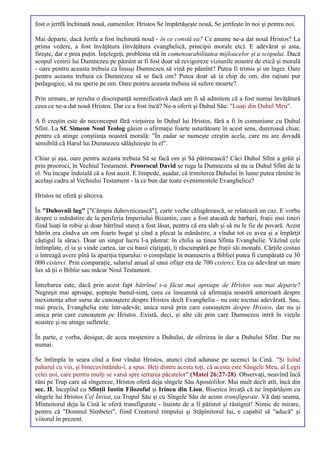 fost o jertfă închinată nouă, oamenilor. Hristos Se împărtăşeşte nouă, Se jertfeşte în noi şi pentru noi.

Mai departe, dacă Jertfa a fost închinată nouă - în ce constă ea? Ce anume ne-a dat nouă Hristos? La
prima vedere, a fost învăţătura (învăţătura evanghelică, principii morale etc). E adevărat şi asta,
fireşte, dar e prea puţin. Înţelegeţi, problema stă în comensurabilitatea mijloacelor şi a scopului. Dacă
scopul venirii lui Dumnezeu pe pămînt ar fi fost doar să revigoreze viziunile noastre de etică şi morală
- oare pentru aceasta trebuia ca Însuşi Dumnezeu să vină pe pămînt? Putea fi trimis şi un înger. Oare
pentru aceasta trebuia ca Dumnezeu să se facă om? Putea doar să ia chip de om, din raţiuni pur
pedagogice, să nu sperie pe om. Oare pentru aceasta trebuia să sufere moarte?

Prin urmare, ar rezulta o discrepanţă semnificativă dacă am fi să admitem că a fost numai învăţătură
ceea ce ne-a dat nouă Hristos. Dar ce a fost încă? Ne-a oferit şi Duhul Său: "Luaţi din Duhul Meu".

A fi creştin este de neconceput fără vieţuirea în Duhul lui Hristos, fără a fi în comuniune cu Duhul
Sfînt. La Sf. Simeon Noul Teolog găsim o afirmaţie foarte usturătoare în acest sens, dureroasă chiar,
pentru că atinge conştiinţa noastră morală: "În zadar se numeşte creştin acela, care nu are dovadă
sensibilă că Harul lui Dumnezeu sălăşluieşte în el".

Chiar şi aşa, oare pentru aceasta trebuia Să se facă om şi Să pătimească? Căci Duhul Sfînt a grăit şi
prin prooroci, în Vechiul Testament. Proorocul David se ruga la Dumnezeu să nu ia Duhul Sfînt de la
el. Nu încape îndoială că a fost auzit. E limpede, aşadar, că trimiterea Duhului în lume putea rămîne în
acelaşi cadru al Vechiului Testament - la ce bun dar toate evenimentele Evanghelice?

Hristos ne oferă şi altceva.

În "Duhovnîi lug" ["Câmpia duhovnicească"], carte veche călugărească, se relatează un caz. E vorba
despre o mănăstire de la periferia Imperiului Bizantin, care a fost atacată de barbari, fraţii mai tineri
fiind luaţi în robie şi doar bătrînul stareţ a fost lăsat, pentru că era slab şi să nu le fie de povară. Acest
bătrîn era cîndva un om foarte bogat şi cînd a plecat la mănăstire, a vîndut tot ce avea şi a împărţit
căştigul la săraci. Doar un singur lucru l-a păstrat: în chilia sa ţinea Sfînta Evanghelie. Văzînd cele
întîmplate, el ia şi vinde cartea, iar cu banii cîştigaţi, îi răscumpără pe fraţii săi monahi. Cărţile costau
o întreagă avere pînă la apariţia tiparului: o compilaţie în manuscris a Bibliei putea fi cumpărată cu 30
000 cisterci. Prin comparaţie, salariul anual al unui ofiţer era de 700 cisterci. Era cu adevărat un mare
lux să ţii o Biblie sau măcar Noul Testament.

Întrebarea este, dacă prin acest fapt bătrînul s-a făcut mai aproape de Hristos sau mai departe?
Negreşit mai aproape, şopteşte bunul-simţ, ceea ce înseamnă că afirmaţia noastră anterioară despre
inexistenţa altor surse de cunoaştere despre Hristos decît Evanghelia - nu este tocmai adevărată. Sau,
mai precis, Evanghelia este într-adevăr, unica sursă prin care cunoaştem despre Hristos, dar nu şi
unica prin care cunoaştem pe Hristos. Există, deci, şi alte căi prin care Dumnezeu intră în vieţile
noastre şi ne atinge sufletele.

În parte, e vorba, desigur, de acea moştenire a Duhului, de oferirea în dar a Duhului Sfînt. Dar nu
numai.

Se întîmpla în seara cînd a fost vîndut Hristos, atunci cînd adunase pe ucenici la Cină. "Şi luînd
paharul cu vin, şi binecuvîntându-l, a spus: Beţi dintru acesta toţi, că acesta este Sângele Meu, al Legii
celei noi, care pentru mulţi se varsă spre iertarea păcatelor" (Matei 26:27-28). Observaţi, neavînd încă
răni pe Trup care să sîngereze, Hristos oferă deja sîngele Său Apostolilor. Mai mult decît atît, încă din
sec. II, începînd cu Sfinţii Iustin Filozoful şi Irineu din Lion, Biserica învaţă că ne împărtăşim cu
sîngele lui Hristos Cel Înviat, cu Trupul Său şi cu Sîngele Său de acum transfigurate. Vă daţi seama,
Mîntuitorul deja la Cină le oferă transfigurate - înainte de a fi pătimit şi răstignit! Nimic de mirare,
pentru că "Domnul Sîmbetei", fiind Creatorul timpului şi Stăpînitorul lui, e capabil să "aducă" şi
viitorul în prezent.
 