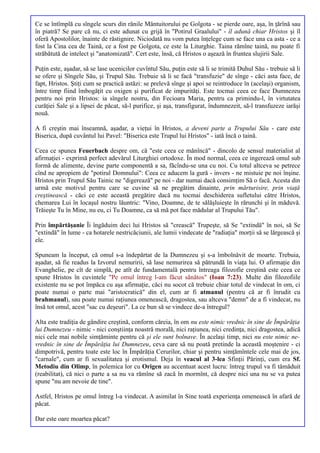 Ce se întîmplă cu sîngele scurs din rănile Mântuitorului pe Golgota - se pierde oare, aşa, în ţărînă sau
în piatră? Se pare că nu, ci este adunat cu grijă în "Potirul Graalului" - îl adună chiar Hristos şi îl
oferă Apostolilor, înainte de răstignire. Niciodată nu vom putea înţelege cum se face una ca asta - ce a
fost la Cina cea de Taină, ce a fost pe Golgota, ce este la Liturghie. Taina rămîne taină, nu poate fi
străbătută de intelect şi "anatomizată". Cert este, însă, că Hristos o aşează în fruntea slujirii Sale.

Puţin este, aşadar, să se lase ucenicilor cuvîntul Său, puţin este să li se trimită Duhul Său - trebuie să li
se ofere şi Sîngele Său, şi Trupul Său. Trebuie să li se facă "transfuzie" de sînge - căci asta face, de
fapt, Hristos. Ştiţi cum se practică astăzi: se prelevă sînge şi apoi se reintroduce în (acelaşi) organism,
între timp fiind îmbogăţit cu oxigen şi purificat de impurităţi. Este tocmai ceea ce face Dumnezeu
pentru noi prin Hristos: ia sîngele nostru, din Fecioara Maria, pentru ca primindu-l, în virtutatea
curăţiei Sale şi a lipsei de păcat, să-l purifice, şi aşa, transfigurat, îndumnezeit, să-l transfuzeze iarăşi
nouă.

A fi creştin mai înseamnă, aşadar, a vieţui în Hristos, a deveni parte a Trupului Său - care este
Biserica, după cuvântul lui Pavel: "Biserica este Trupul lui Hristos" - iată încă o taină.

Ceea ce spunea Feuerbach despre om, că "este ceea ce mănîncă" - dincolo de sensul materialist al
afirmaţiei - exprimă perfect adevărul Liturghiei ortodoxe. În mod normal, ceea ce ingerează omul sub
formă de alimente, devine parte componentă a sa, făcîndu-se una cu noi. Cu totul altceva se petrece
cînd ne apropiem de "potirul Domnului": Ceea ce aducem la gură - invers - ne mistuie pe noi înşine.
Hristos prin Trupul Său Tainic ne "digerează" pe noi - dar numai dacă consimţim Să o facă. Acesta din
urmă este motivul pentru care se cuvine să ne pregătim dinainte, prin mărturisire, prin viaţă
creştinească - căci ce este această pregătire dacă nu tocmai deschiderea sufletului către Hristos,
chemarea Lui în locaşul nostru lăuntric: "Vino, Doamne, de te sălăşluieşte în rărunchi şi în măduvă.
Trăieşte Tu în Mine, nu eu, ci Tu Doamne, ca să mă pot face mădular al Trupului Tău".

Prin împărtăşanie Îi îngăduim deci lui Hristos să "crească" Trupeşte, să Se "extindă" în noi, să Se
"extindă" în lume - ca hotarele nestricăciunii, ale lumii vindecate de "radiaţia" morţii să se lărgească şi
ele.

Spuneam la început, că omul s-a îndepărtat de la Dumnezeu şi s-a îmbolnăvit de moarte. Trebuia,
aşadar, să fie readus la Izvorul nemuririi, să lase nemurirea să pătrundă în viaţa lui. O afirmaţie din
Evanghelie, pe cît de simplă, pe atît de fundamentală pentru întreaga filozofie creştină este ceea ce
spune Hristos în cuvintele "Pe omul întreg l-am făcut sănătos" (Ioan 7:23). Multe din filozofiile
existente nu se pot împăca cu aşa afirmaţie, căci nu socot că trebuie chiar totul de vindecat în om, ci
poate numai o parte mai "aristocratică" din el, cum ar fi atmanul (pentru că ar fi înrudit cu
brahmanul), sau poate numai raţiunea omenească, dragostea, sau altceva "demn" de a fi vindecat, nu
însă tot omul, acest "sac cu deşeuri". La ce bun să se vindece de-a întregul?

Alta este tradiţia de gândire creştină, conform căreia, în om nu este nimic vrednic în sine de Împărăţia
lui Dumnezeu - nimic - nici conştiinţa noastră morală, nici raţiunea, nici credinţa, nici dragostea, adică
nici cele mai nobile simţăminte pentru că şi ele sunt bolnave. În acelaşi timp, nici nu este nimic ne-
vrednic în sine de Împărăţia lui Dumnezeu, ceva care să nu poată pretinde la această moştenire - ci
dimpotrivă, pentru toate este loc în Împărăţia Cerurilor, chiar şi pentru simţămîntele cele mai de jos,
"carnale", cum ar fi sexualitatea şi erotismul. Deja în veacul al 3-lea Sfinţii Părinţi, cum era Sf.
Metodiu din Olimp, în polemica lor cu Origen au accentuat acest lucru: întreg trupul va fi tămăduit
(reabilitat), că nici o parte a sa nu va rămîne să zacă în mormînt, că despre nici una nu se va putea
spune "nu am nevoie de tine".

Astfel, Hristos pe omul întreg l-a vindecat. A asimilat în Sine toată experienţa omenească în afară de
păcat.

Dar este oare moartea păcat?
 