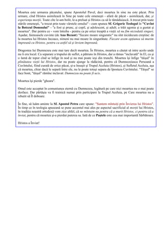 Moartea este urmarea păcatului, spune Apostolul Pavel, deci moartea în sine nu este păcat. Prin
urmare, cînd Hristos asimilează în Sine pe toate cele omeneşti - afară de păcat - asimilează, dar, şi
experienţa morţii. Toate cîte le-am bolit, le-a preluat şi Hristos ca să le tămăduiască. A trecut prin toate
stările omeneşti, "a trecut prin toate vărstele omului" - cum spunea Sf. Grigorie Teologul în "Cuvînt
la Botezul Domnului" - "a fost şi prunc, şi copil, şi adolescent, şi adult; a trăit agonia şi a gustat şi
moartea". Dar pentru ce - vom întreba - pentru ca pe orice treaptă a vieţii să nu fim niciodată singuri.
Aşadar, faimoasele cuvinte (de Ana Bezant) "fiecare moare singuratic" nu sînt nicidecum creştine: de
la moartea lui Hristos încoace, nimeni nu mai moare în singurătate. Fiecare avem opţiunea să murim
împreună cu Hristos, pentru ca astfel să şi înviem împreună.

Dragostea lui Dumnezeu este mai tare decît moartea. În Hristos, moartea a căutat să intre acolo unde
nu îi era locul. Ca separare a trupului de suflet, a pătruns în Hristos, dar a rămas "inclavată" în El, ca şi
o lamă de topor cînd se înfige în nod şi nu mai poate ieşi din trunchi. Moartea îşi înfige "tăişul" în
plinătatea vieţii lui Hristos, dar nu poate ajunge la rădăcină, pentru că Dumnezeiasca Persoană a
Cuvîntului, fiind curată de orice păcat, şi-a însuşit şi Trupul Aceluia (Hristos), şi Sufletul Aceluia, aşa
că moartea, chiar dacă le separă între ele, nu le poate totuşi separa de Ipostaza Cuvîntului. "Tăişul" se
face bont, "tăişul" rămîne inclavat: Dumnezeu nu poate fi ucis.

Moartea îşi pierde "gheara".

Omul este acceptat în comuniunea eternă cu Dumnezeu, legătură pe care nici moartea nu o mai poate
desface. Dar părtăşia va fi trainică numai prin participare la Trupul Aceluia, pe Care moartea nu a
izbutit să Îl doboare.

În fine, să luăm aminte la Sf. Apostol Petru care spune: "Suntem mîntuiţi prin Învierea lui Hristos".
În timp ce în teologia apuseană se pune accentul mai ales pe aspectul sacrificial al morţii lui Hristos,
în tradiţia noastră ortodoxă vom zice altfel, că ne mîntuim nu pentru că a murit Hristos, ci pentru că a
înviat, pentru că moartea şi-a pierdut puterea sa. Iată de ce Paştele este cea mai importantă Sărbătoare.

Hristos a Înviat!
 