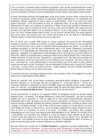 Ceea ce am atins cu dumneavoastră la întîlnirea precedentă a fost, de fapt, preludiul discuţiei noastre
de astăzi, pentru că toate nu erau decît felurite abordări ale subiectului central din creştinism, anume,
care este contribuţia lui Hristos, care este semnificaţia lui Hristos pentru viaţa fiecărui creştin în parte.

Şi atunci cînd tratăm subiectul mai îndeaproape, nu pot să nu remarc un lucru straniu, un lucru pe care
îl constat la numeroase suflete ortodoxe, în numeroase familii dreptmăritoare. Iar constatarea este
următoarea: adeseori, poposind la cineva, observ cu multă tristeţe - chiar şi în casele unor tineri
slujitori bisericeşti - că în locul dedicat al casei, în "ungheraşul sfînt", nu se află vreo icoană de-a
Mîntuitorului. În multe case ea lipseşte cu desăvîrşire. E drept, există icoane ale Maicii Domnului, din
cele mai variate, sunt şi o mulţime de icoane mai mici şi mai mari ale Sfinţilor. Dar oamenii nici nu
sesizează vreo lipsă prin faptul că nu au icoana lui Hristos. Ca să vă daţi seama, în Epistola către
Evrei, Ap. Pavel vorbeşte despre sfinţi ca fiind "nor de mărturii" (Evrei 12:1). Se crează impresia,
însă, că în mintea unor oameni acest "nor" devine atît de dens că nu mai lasă să se întrezărească
"Soarele" după el - tocmai Acela despre Care aceia mărturisesc.

Sau, să zicem, cum se poate altfel ajunge la aceiaşi neglijenţă subconştientă (dar subconştient
înseamnă şi adevărat, cel puţin în cazul dat), la această neatenţie faţă de Hristos. În arta iconografiei
există un principiu prin care se pune în evidenţă valoarea personajului prin statură - cu cît este mai
important personajul, cu atît mai mare (dimensional) apare el pe icoană. Dimpotrivă, personajele
secundare vor fi reprezentate prin dimensiuni mai mici. Spre exemplu, pe icoană, împăratul şi cei
supuşi lui - împăratul va fi reprezentat ca stînd deasupra tuturor, sau în alt caz, pe icoană, Hristos cu
Sfinţii Săi - Sfinţii vor fi pictaţi uneori cu două-trei măsuri mai jos faţă de Hristos. Nu e vorba doar de
Tradiţia Ortodoxă: în toată arta zisă "ideografică" se procedează la fel. Dat fiind acest principiu din
pictura religioasă, devine mai clară uimirea cu care întîlneşti acele "iconostase" din casele noastre, pe
care - chiar dacă este - icoana Mîntuitorului nu este decît foarte mică. Iar în centru se pune, arbitrar,
icoana cea mai mare, cea mai "frumuşică", din cele disponibile. În felul acesta, o icoană a Sf. Nicolae
- mai mare - va sta pe centru, iar icoana lui Hristos - undeva deoparte. Nu este o atitudine plauzibilă:
Hristos trebuie să stea pe centrul vieţii noastre toate.

Ca aceasta să devină şi convingerea dumneavoastră, vom lua aminte, astăzi, la Evanghelie, să ne dăm
seama ce loc ocupă Hristos pe filele biblice.

Înainte de a purcede, însă, să mai facem o constatare, particulară gîndirii religioase. O persoană cu
adevărat religioasă, se va preocupa mai ales de cugetarea la - şi de grija faţă de - viitorul său.
Conştiinţa religioasă se interesează nu atît de întrebările despre provenienţa noastră, despre originea
lumii, cît - mai ales - de problema destinaţiei noastre finale, de soarta din urmă a tuturor. Amintiţi-vă,
cum spunea Cuviosul Serafim de Sarov: "Doamne, cum îmi va fie mie să mor?".

Aceiaşi particularitate se atestă şi în naraţiunea biblică. În prelegerea trecută am discutat despre
începutul lumii - vă amintiţi, "La început Dumnezeu a creat cerul şi pămîntul" - dar iată că această
relatare mai cere o precizare. E vorba de faptul că în orice sistem religios-filosofic, descrierea
începutului lumii se face, de regulă, ca proiecţie în trecut a aşteptărilor escatologice. Cu alte cuvinte,
omul îşi concepe o speranţă, că pentru noi oamenii, că pentru a noastră lume, e posibil un anume viitor
- desigur, nu neapărat speranţă - la fel de bine omul îşi poate concepe şi o teamă faţă de un careva
viitor. După care, fireşte, va căuta să fie şi consecvent [logic], ajungînd să-şi explice că pentru ca acest
viitor al lumii să se producă, se cuvine şi un trecut - un început - pe potrivă. Spre exemplu,
imaginându-şi un viitor în care toată materia, toate individualităţile, se vor "absorbi" în absolutul divin
- acest gînditor va fi constrâns să-şi închipuie şi o stare de început a lumii similară, un fel cum au
"izvorît" acelea din respectivul absolut divin. Dacă absolutul este aşa "dornic" să le "absoarbă" pe
toate în sine - este limpede că lumea nu putea să provină prin "consimţământul liber" al acestuia, ci
printr-un oarecare păcat, printr-o oarecare tulburare sau calamitate originară.

Speranţa biblică este cu totul alta. În Vechiul Testament se regăseşte în cuvintele dreptului Iov: "în
trupul meu voi vedea pe Dumnezeu... în ziua cea de pe urmă, [Dumnezeu] va ridica iar din pulbere
această piele a mea ce se destramă...ochii mei, nu ai altuia, Îl vor privi"(Iov 19:25-27) [ajustat după
 
