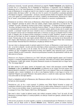 traducerea rusească]. Această speranţă culminează pe paginile Noului Testament, prin făgăduinţa
Cerului Nou şi a Pămîntului Nou în Împărăţia lui Dumnezeu. E remarcabil cum în Împărăţia lui
Dumnezeu, nu va "sta" doar Dumnezeu, ci şi altceva, şi altcineva, vom fi şi noi cu dumneavoastră. Cu
toate că Dumnezeu le va umple pe toate în veci, totuşi se va găsi şi pentru oameni - inclusiv aşa cum
suntem astăzi, din trup şi suflet - un viitor, un viitor în veşnicie. Ca să justifice o asemenea speranţă,
Providenţa S-a îngrijit - corespunzător - să înscrie, încă din primele rînduri de Scriptură, felul minunat
cum a fost adusă la existenţă această altă realitate, ciudată şi ne-dumnezească. Dumnezeu în "afara"
Sa, în "neant", crează lumea, pentru ca mai apoi, să o cheme la co-muniune cu plinătatea Sa.

Permiteţi-mi să reiterez. Cînd zicem că Dumnezeu a făcut lumea din nimic, să înţelegem că, de fapt,
Şi-a "mărginit" prezenţa Sa atunci cînd crea spaţiul, timpul, lumea materială şi că într-un fel, Se
"retrăgea" de acolo, oferindu-le acestora [celor create] "autonomie" - El Singur rămînînd în aşteptare:
"Iar acum, mă lăsaţi să intru. Dar să o faceţi de bunăvoie [liber]". În caz că omul nu se lasă înduplecat,
se reactualizează acea nimicnicie primordială a existenţei noastre, pentru că asta este în esenţă viaţa
noastră - o existenţă "scoasă" din neant. Lăsată în voia ei, se destramă, pentru că omul în sine e lipsit
de principiul vital pe care şi-l însuşeşte numai prin co-muniune cu ceea ce se cheamă VIAŢĂ cu litere
mari. E limpede, dar, că ruperea acestei comuniuni va scoate la iveală "înrudirea" noastră cu neantul
din care am fost luaţi, iar omul, în separare de Dumnezeu, devine bolnăvicios, se sufocă, se corupe şi
moare. Tocmai astea au fost, spre regret, primele dibuiri ale omului: am încercat să ne descurcăm de
unii singuri, fără Dumnezeu, prin detaşare de la comuniunea cu El, Singura Punte între existenţă şi
non-existenţă. Întorcînd faţa de la Dumnezeu, am păşit pe tărîmul morţii.

Am mai văzut cu dumneavoastră, în primul capitol de la Facere, că Dumnezeu a creat lumea în şase
zile - şi nu într-o clipeală - iar prin acest din urmă fapt,s-a făcut cunoscută şi o trăsătură remarcabilă a
Creatorului, aparte de cele ce ţin de creaţie. Era un fel de a spune că Dumnezeu este îndelung-
răbdător, că "ştie" să îngăduie imperfecţiunea în lume. Acel "pămînt", deşi "netocmit şi gol", era totuşi
simpatic [blînd] în ochii Creatorului - dincolo de perfecţiunea formală şi de plenitudinea vitală de care
abia urma să se bucure.

Dumnezeu este dragoste şi Dumnezeu este Tatăl. Iată prin excelenţă raţiunile pentru care Creatorul
îngăduie o creaţiune pîngărită [nereuşită] şi nu o nimiceşte, chiar dacă ea Îl refuză. Omul, părăsindu-L
pe Dumnezeu, a păşit spre moarte. Iar pentru Dumnezeu aceasta nu înseamnă decît un singur lucru:
"Fie. Voi merge după el".

Să luăm aminte la cele spuse, pentru că înseamnă mult. Atunci cînd parcurgem scrierile Noului
Testament şi dăm de parabola cu oaia pierdută, să chibzuim un pic asupra motivului pentru care
păstorul pleacă în căutarea-i. La ce bun să o găsească? Oare ca să o jupoaie? Oare ca să o pedepsească
exemplar, spre a tututor învăţătură, să se ştie ce este Suprema Justiţie şi cum legea se cuvine a fi
împlinită? Departe acest gînd! Păstorul o face pentru altceva: o caută să-i redea siguranţa. Păstorul o
vrea acolo unde nu sînt lupii răpitori.

Omul s-a îndepărtat mult de la Dumnezeu, deci Dumnezeu trebuie să vină la el. Dumnezeu trebuie să
Se facă om. [text reajustat]

Permiteţi-mi, aici, să fac o mică remarcă: în gîndirea unor Sfinţi Părinţi bizantini se poate citi
următoarea reflecţie la acest subiect. Dacă omul nu era să cadă în păcat, Dumnezeu oricum ar fi venit
la el. Ceea ce avea să difere, totuşi, în cazul acesta, era Întruparea ne-dureroasă şi ne-pătimitoare. Nu
se ajungea la Cruce. Doar Naştere, fără Cruce, fără Îngropare.

Dar omul a căzut. A păşit în tărîmul morţii, deci trebuie recuperat, trebuie "scos" de acolo. Şi iată
Dumnezeu se porneşte după el, îl caută pe pămînt, iar când pe vreunul nu-l găseşte, coboară chiar mai
jos, în infern.

Vom reveni, pe parcurs, la aceste cugetări, şi anume: ce înseamnă plecarea lui Dumnezeu în căutarea
omului, care pe drept cuvînt se cheamă Mîntuire [l.rus. "Salvare"], pentru că anume lucrarea
 