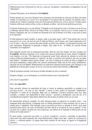 Mîntuitorului [l.rus."Salvatorul"] şi stă în a scăpa pe "accidentat", localizîndu-l şi degajîndu-l de sub
"dărîmături".

Acestea fiind spuse, să ne întoarcem la Evanghelie.

Pentru început, aşi vrea să ne lămurim într-o chestiune cam încurcată azi, dar care, de fapt, este foarte
simplă. Ce înseamnă a fi creştin? Nu v-aţi întrebat? E un subiect plin de confuzie. În realitate, însă, e
simplu de tot: creştin se numeşte omul care Îl priveşte pe Hristos prin ochi de Apostol. Vă daţi seama,
îl putem califica pe creştin ca bun, ca rău, ca deştept, ca obtuz - dar ele nu ţin decât de particular.

Pe Hristos Îl putem privi cu ochi diferiţi. E limpede că un fel de privire este a lui Iuda şi un alt fel este
a Sfîntului Apostol Petru. Privirea lui Ponţiu Pilat e şi ea diferită. Irod are şi el o viziune asupra lui
Hristos. Înţelegem, dar, că a fi creştin nu înseamnă să te uiţi la Hristos ca şi Pilat, ci aşa cum se uitau
la El Apostolii.

O altă nedumerire apare imediat, şi anume, unde se pot găsi aceşti "ochi"? Cum putem face rost de
acea privire de ucenic, de acel om care Îl vedea pe Hristos, care Îl auzea, care vieţuia împreună cu El,
care Îl iubea - mai ales ca acesta din urmă, pentru că inimii care iubeşte i se descoperă lucrurile cele
mai importante. Răspunsul în aparenţă e simplu: "păi, unde să fie - în Biblie, în scrierile Noului
Testament, în Evanghelie!".

Dar timpurile noastre ştiu să încâlcească lucrurile, chiar pe cele mai simple. Nu face excepţie nici
Evanghelia. Încercaţi, bunăoară, să le vorbiţi celor aşa-zişi intelectuali de astăzi, despre Evanghelie,
cum imediat vi se taie: "Of, lăsaţi-mă cu braşoavele astea! Sunt suficient de cărturar ca să-mi dau
seama că Biserica dumneavoastră s-a "isprăvit", de fapt, cu scrierile cele autentice, din care au rămas
doar frînturi - învăţături tainice pentru iniţiaţi - iar ceea ce afişaţi pe la colţuri de străzi şi tejghele nu
sînt decît contrafaceri, roduri jalnice ale cenzurii monstruoase! Ştiţi cum au fost sucite, răstălmăcite,
răscroite ele în Evul Mediu? Mulţumumiţi-i pe inchizitorii dumneavoastră pentru asta! Mergeţi cu aşa
pătărănii pe la bunicuţele voastre, iar noi ne vom ţine de oameni mai luminaţi, ca Blavatski...".

Faţă de asemenea acuzaţii vom încerca să luăm atitudine în cele ce urmează.

Începem, desigur...cu ce să începem: cu scrierile canonice sau cu cele apocrife?

(din sală) Cu apocrifele!

Bine, deci apocrifele.

Între metodele folosite de specialiştii de litere şi istorie la studierea apocrifelor se numără şi un
principiu formal - iar ceea ce este "formal" e uneori şi bine, pentru că înseamnă "nepărtinitor"
("apartid"). E vorba de un principiu după care se stabileşte vechimea (relativă) unui text. Spre
exemplu, o relatare este disponibilă în două versiuni - succintă şi desfăşurată: care din ele va fi
considerată mai timpurie? Specialiştii mărturisesc într-un glas că trebuie să fie cea succintă.

Să demonstrăm printr-un exemplu. În ochii dumneavoastră s-a petrecut un accident rutier - s-au
tamponat două autovehicole. Comparaţi ceea ce relataţi prietenilor în seara aceleiaşi zile cu ceea ce
relataţi peste 3 săptămîni. Fără îndoială, ceea ce povestiţi mai tîrziu va abunda în detalii, încît chiar
dumneavoastră înşivă veţi ezita să delimitaţi clar între adevăr şi ne-adevăr în ceea ce spuneţi: "a fost
sau doar mi s-a părut, sau doar am vrut să pară aşa, sau trebuia să se întâmple în felul acesta sau aşa
trebuia să fi simţit atunci?.."

În mod similar, comparînd apocrifele cu scrierile evanghelice canonice, constatăm că apocrifele,
oferă mult mai multe amănunte din viaţa Mîntuitorului. Singur acest fapt - aparte de conţinutul lor
efectiv - e suficient pentru a le putea clasa între scrierile de mai târziu, în raport cu Evangheliile
canonice.
 
