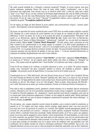 De unde această tendinţă de a îmbogăţi conţinutul naraţiunii? Simplu: în textul canonic sunt prea
puţine amănunte, amănunte fireşti, din viaţa de toate zilele, puţine "condimente", care ar face
descrierea mai captivantă. Este tocmai ceea ce se observă astăzi cînd e vorba de viaţa unei vedete
"pop". Ca şi "fanii" de azi, cei din vechime la fel tînjeau după amănunte din vieţi de Sfinţi şi Prooroci
şi, bineînţeles, de cele din viaţa Mîntuitorului. Spre exemplu, cum poţi să suporţi acel "gol" biografic
din primii 30 ani de viaţă a lui Iisus? "Tăcerea" Evangheliilor trebuia cumva suplinită şi aşa apar
cărţuliile de genul, "Evanghelia copilăriei lui Iisus".

Un alt aspect, pe lîngă cel abia lămurit la acest capitol, este polimorfismul religios - inclusiv para-
creştin - din timpurile vechi ale Imperiului Roman.

Să zicem, un specialist de istorie creştină de prin veacul XXX face un studiu asupra religiilor veacului
XX. Dispune de o mică colecţie de scrieri păstrate sau cel puţin de un catalog de tipul celui de la
Biblioteca "Lenin" de astăzi. Şi, la fel ca şi în aceasta din urmă, la compartimentul "Ortodoxie" află
autori ca un Berislavski, alături de Sfântul Ioan Gură de Aur. Astăzi ştim bine că Berislavski,
făcându-se pe el "proroc al Maicii Domnului", "arhiepiscop", "patriarh" etc, nu este decît un impostor
alienat mintal, liderul sectei "Centrul Maicii Domnului". Vă daţi seama, cînd o persoana nu este
bine versată în ale creştinismului şi nu atrage atenţie la conţinut, şi în felul acesta apucându-se să
judece, de la "distanţă", starea de lucruri - cum ar fi, în exemplul nostru, pe cea a Ortodoxiei din Rusia
veacului XX - nu va ajunge decât la concluzii eronate, de tipul, "în acea perioadă minunată, Ortodoxia
rusească cunoştea uite aşa direcţii de gîndire şi uite aşa opinii...". A lua pe amintitul Berislavski ca
exponent al credinţei dreptmăritoare ruse este o mare rătăcire.

Sau, bunăoară, să ne amintim de gruparea "Aum Sinrike", al cărei lider - japonezul Sioko Osahara -
se numea pe el "hristos", iar pe coperta uneia dintre cărţile sale chiar se înfăţişa ca "răstignit" pe
cruce... Dar a pune semn de egalitate între "Aum Sinrike" şi Creştinism este iarăşi, o gravă eroare.

Exact la fel era situaţia şi în vechime, cu profeţi mincinoşi şi secte, ca şi astăzi. Ne putem imagina,
aşadar, cum "clocoteau" din greu "cazanele" gîndirii şi scrierii, ale credinţei şi practicii - para-
creştine - din primele secole de după Hristos. Cu aceiaşi rezervă să le tratăm şi pe ele.

Creştinismul era ca o "felie delicioasă", din care fiecare rîvnea să-şi ia "acasă" cîte o bucăţică. Într-un
fel, toţi Îl doreau pe Hristos în cadrul "facţiunii" [partid] sale, fără, însă, ca ei înşişi să vrea să treacă
de partea Lui. În lupta politică de astăzi avem acelaşi lucru: fiecare partid îşi doreşte câte un "părinţel"
de partea sa, atît cei "din stînga", cît şi cei "din dreapta". Dacă se poate, chiar episcop. De Patriarh -
nici vorbă. Întocmai era şi atunci, pe vremea romanilor. Fiecare şi-L dorea pe Hristos în facţiunea sa.

Puşi faţă în faţă cu păgînătatea antică, gânditorii creştini trebuiau să ia atitudine faţă de moştenirea
acelora. Alternativa era: fie că le permiteau interpretarea noului mesaj evanghelic "pe teren propriu",
în cadrul lor filozofic păgînesc, fie - dimpotrivă - ţineau neclintit noul adevăr evanghelic, prin care să
se cearnă apoi toată moştenirea păgînească. Evident, au fost adepţi de ambele părţi. Dintre partizanii
celei dintîi - adică din cei care au sperat să adapteze creştinismul la propriul său sistem ideologic - îi
numim, desigur, pe gnostici.

Nu mă opresc, aici, asupra originilor acestui sistem de gîndire, care a existat şi pînă la creştinism, şi
paralel cu el. Un impact mai mare asupra istoriei creştine, după părerea mea, l-au avut gnosticii
proveniţi din evreii decepţionaţi de propria lor credinţă. Îmi îngădui această presupunere pentru că
scrierile lor sînt profund anti-semitice - tratează cu multă asprime scripturile Vechiului Testament,
istoria sfîntă a vechiului Israel prin excelenţă. Vedeţi dumneavoastră, să fi fost ei greci sau egipteni,
poate că nu erau atât de angajaţi în critica cărţilor vetero-testamentare. Pe bună dreptate, ce sunt evreii
în ochii romanilor sau grecilor? Nimic mai mult decît un trib oarecare, care nici nu merită măcar luat
în seamă - nemaizicînd de abordare critică serioasă. La ce bun ar face-o cineva? Astăzi, spre exemplu,
cu greu poţi concepe un cercetător care să se apuce serios de studierea unei aşa populaţii cum sînt
eschimoşii. Să se dedice lucrării de critică a mitologiei eschimose? Puţin probabil. Aşa şi aici, mai
degrabă admitem că erau evrei care se sfiau de propria lor identitate naţională, cum au fost, bunăoară,
 