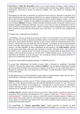 Iosif Flaviu şi Filon din Alexandria, pentru că nu rareori încercau să împace tradiţia iudaică şi
cultura antică păgînă între ele. Nu erau ei cei mai duri, pentru că luau totuşi apărare scrierilor vechi-
testamentare, chiar dacă le lipseau de sensul lor autentic. Alţii, mai radicali, le respingeau fără
şovăială.

Preocuparea cea mai mare a gnosticilor era dualismul naturii omeneşti. Spuneam în altă parte că în
toate religiile durerea cea mai acută este faptul de ce nu suntem noi dumnezei. De ce suntem muritori?
De ce omul are natură dualistă? Păi iată că gnosticii au văzut în această condiţie a omului - de a fi ca
un "monstru-centaur" - indiciul că a fost plăsmuit aşa stîngaci de un zeu mediocru şi incompetent, pe
care îl numeau Eldabaot. În timp ce Profeţii Vechiului Testament mustrau "neamurile" pentru că nu se
închinau Singurului Dumnezeu Adevărat, Cel Care a creat lumea şi Care era Dumnezeul Casei lui
Israel, gnosticii au întors reproşul "pe dos", zicînd "ai dreptate, Israele, Dumnezeul tău a făcut această
lume şi tocmai de aceea (El) mai lasă de dorit, căci cu aşa lume - nu e cazul de a face paradă de aşa
Creator".

E limpede sub ce unghi priveau ei Scripturile.

Acel Eldabaot, cică, nu era decît un zeu minor, un "mezin", care într-o bună zi s-a socotit mai marele
peste toţi, cînd era, de fapt, un ignorant şi jumătate, pentru că zeii superiori s-au ferit să i se descopere
pînă atunci. Acest imbecil înfumurat, încrezut că este suveran, frustrat de neîmplinirea pasiunii de a
domina - nefiind altul mai mic decât el pe care să-l domine - se hotărăşte să creeze lumea materială.
Însuşi acest fapt, după gnostici, că o fiinţă spirituală se apucă de un lucru atît de "josnic" cum e
materia - este deja reprobabil. În timp ce plămădeşte pe om, mamă-sa, zeiţa Sofia-Ahamot, cuprinsă
de milă pentru aceste fiinţe sortite unui aşa crud destin, le insuflă - fără ştirea fiului - câte o părticică
din duhul ei, cîte o "scînteie divină". Cu timpul, acest lucru a fost dat uitării, de unde, potrivit lor, şi
raţiunea venirii lui Hristos în lume: ca "fiu mai mare" al Sofiei-Ahamot, urma - pe de o parte - să-l
discrediteze pe Eldabaot, iar pe de altă parte - să-i convingă pe oameni de moştenirea divină din ei,
pentru care să tindă către cerurile "mamei" lor.

Aceasta era schema după care gîndeau gnosticii. Ce implicaţii avea ea?

În primul rînd, răstălmăcirea din temelii a istoriei sfinte a Israelului cu schimbarea "polarităţii
sarcinilor". Între gnostici apăruse chiar o sectă a "cainiţilor", care din faptul că Dumnezeu îl mustră
pe Cain au dedus că anume Cain este eroul şi "dreptul", şi de rînd cu el, toţi ceilalţi rebeli din VT.
Dimpotrivă, adevăraţii robi ai lui Dumnezeu au fost trataţi cu multă dezonoare: cinstea Profeţilor a
fost trecută la şarpe.

O altă implicaţie este de ordin hermeneutic, graţie căreia ne putem pronunţa asupra unui text dacă a
luat fiinţă într-o comunitate creştină sau gnostică (pseudo-creştină).

Primul criteriu este atitudinea faţă de VT. Spre exemplu, acelaşi episod luat din Evanghelia canonică
diferă de cel din apocrife prin felul cum face referinţă Mîntuitorul la scrierile VT, gen "Stă scris la
cutare Profet, sau la Moise, sau în Scripturi etc" - referinţă care în apocrife lipseşte cu desăvârşire.
Vechiul Testament nu apare pe buzele lui Hristos. Un indiciu ca acesta e uneori suficient ca să se
stabilească în ce "laborator" s-a lucrat.

Al doilea criteriu - atitudinea faţă de căsătorie şi procreare. Pentru gnostici, naşterea de copii este un
mare păcat. Pe de altă parte, cîte îndemnuri în VT se făceau în acest sens: "Creşteţi, înmulţiţi-vă şi
stăpîniţi pămîntul!". Gnosticii, însă, vedeau cu totul altfel lucrurile. Înmulţirea pentru ei însemna nu
altceva decît silirea noilor suflete la "prizonieratul" pe viaţă în trupurile pe care le primesc. E o mare
oroare, după ei, să contribui la aşa destine triste. Prin urmare, atitudinea faţă de căsătorie şi procreare
în gnosticism este foarte negativă.

Să exemplificăm. În "Faptele Apostolului Toma", lucrare apocrifă, se relatează că după
Cincizecime, Apostolii au plecat în lume să propovăduiască Evanghelia, care şi încotro. Lui Toma i-a
 