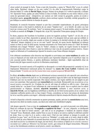 căzut sorţiul să meargă în India. Toma a ieşit din Ierusalim, a ajuns la "Marele Rîu" şi pe el a plutit
către India. Întrebare: despre ce rîu este vorba? Ce rîu aflat în împrejurimile Palestinei curge în
direcţia Indiei? E vorba de fluviul Tigru, desigur. Numai că nu despre el e vorba în apocrifă, ci despre
Nil. Apostolul Toma, aşadar, pe calea Nilului se duce în India. În realitate nu este nimic ridicol, şi nici
semn de ignoranţă măcar - dimpotrivă, noi suntem cei slab versaţi în geografie, pentru că există o
disciplină aparte, geografia istorică, conform căreia aceleaşi regiuni, localităţi, entităţi geografice se
pot înfăţişa cu numiri diferite în funcţie de epocă.

Bunăoară, în cronicile bizantine timpurii se pot face constatări surprinzătoare, de genul, principesa
bizantină cutare a fost luată în căsătorie de un cutare "împărat turc" - şi te întrebi: de unde s-au luat
turcii pe vremea ceea? În realitate, "turci" se numeau atunci ungurii. În mod similar, anticii se refereau
la India cu numele de Etiopia. E limpede dar, că pe Nil, Apostolul Toma putea ajunge în Etiopia.

În drum, poposea din localitate în localitate şi peste tot regăsim aceleaşi "isprăvi": ori de cîte ori se
joacă o nuntă, la aer liber, Apostolul se apropie de miri, îl ia deoparte întîi pe unul, apoi pe celălalt, le
şopteşte ceva la ureche, după care aceştia se întorc la nuntaşi şi le declară solemn că, iată, au înţeles
"adevărul" despre căsătorie şi nu se vor mai "umili" într-atît, de acum încolo făgăduind să trăiască
numai ca frate şi soră. În felul acesta, lucrarea misionară a lui Toma lasă în urma sa o "dîră" de familii
desbinate de-a lungul "Nilului". Ajuns în "India", situaţia se repetă, iar regele locului la început îl
tolerează, pînă cînd, într-o bună zi, soţia lui iubită nu-l mai vrea de soţ pentru aceleaşi motive. Atunci
regele se înfuriază şi îl condamnă pe Apostol la moarte şi aşa Toma sfîrşeşte răstignit.

Este izbitoare asemănarea celor descrise mai degrabă cu activitatea unei secte totalitare de astăzi, iar
ceea ce frapează cel mai mult este motivul pentru care Apostolul chipurile şi-ar fi sacrificat viaţa: nu
este executat pentru Hristos, ci pentru desbinarea instituţiei familiale - faptă reprobabilă chiar de
bunul-simţ [de legea noastră cu privire la libertatea conştiinţei].

Dimpotrivă, în textul canonic al Evangheliei se descoperă o cu totul altă perspectivă: amintiţi-vă, în ce
împrejurare Mîntuitorul realizează prima Sa minune? La nunta din Cana Galileii. Căsătoria este
binecuvîntată: "Cinstită este [să fie] nunta întru toate şi patul nespurcat"(Evrei 13:4).

În sfîrşit, al treilea criteriu după care se delimitează scrierea canonică de cele apocrife este atitudinea
faţă de Lege şi îndatoririle faţă de ea. În concepţia gnostică, legea lui Iahve este de fapt legea tiranului
Eldabaot care nici nu merită respectată. Din raţiuni similare, nici legile stabilite de zeii păgîni nu pot
avea vreo autoritate. Deci gnosticii sunt monarhişti prin excelenţă. Remarcabil este că preferau să nu
moară pentru convingerile lor. Credinţa lor era că, atît timp cît sufletul se află în corp - fiind prin
esenţă străin lui - nu poate fi nici influenţat de viaţa acestuia din urmă. Aşa se explică cum în cadrul
gnosticismului se împăcau, deodată, mişcările monahale, militante a unui ascetism sever, şi
mişcările frivole, care îşi îngăduiau neînfrînare şi desfrîu de tot felul tocmai pentru că nu vedeau vreo
imputaţie sufletului pentru cele ce face trupul. Fireşte, considerau un lucru mai prejos de demnitatea
lor să se sacrifice pentru convingeri - diferenţă semnificativă faţă de situaţia din Biserica Apostolică.

Avînd la dispoziţie criteriile enumerate ne putem pronunţa, aşadar, privitor la canonicitatea unui text,
dacă provine dintr-un mediu creştin, sau dacă este rodul unei răstălmăciri păgîne.

Atît despre apocrife. Ceea ce ţine de conţinutul lor nemijlocit - nu cred că prezintă vreo dificultate.
Dacă tot vorbeam de aşa-zisa "Evanghelie a copilăriei lui Iisus" - în care, chipurile, se desfăşoară
cei 30 de ani lipsă în textul canonic - păi iată că ea ne pregăteşte o mulţime de surprize despre
"micuţul" Iisus. Bunăoară, odată, copilul Iisus se juca în nisip şi un careva copilaş I-a dărîmat castelul
de nisip. Iisus s-a uitat la el şi acela a căzut mort. Cînd era mai mărişor şi mergea la şcoală, un
profesor I-a pus "unu", iar El din nou l-a privit cu "blîndeţe", şi acela cade şi el mort, drept la tablă.
Este în afară de orice bănuială că această descriere nu poate să-L înfăţişeze pe Iisus Cel adevărat. Nu
este decît un folclor cu elemente de magie, de mai tîrziu. Să se noteze şi faptul că în scrierile canonice
niciodată nu-L aflăm pe Mîntuitor lucrînd fapte inutile, gen miracol de dragul miracolului. Minunile
care se fac întotdeauna urmăresc un ţel precis, curativ sau didactic.
 