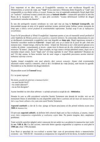 Este important să ne dăm seama că Evangheliile canonice nu sunt nicidecum biografii ale
Mîntuitorului, ci scrieri de viaţă, sau "vieţi" [l.rus.«житиè»]. Diferenţa dintre biografie şi "viaţă" este
comparabilă cu cea dintre tablou şi icoană. Icoana nu vrea să surprindă amănuntele fireşti după felul
zis "realistic": realismul icoanei constă din ceea ce kniazul Alsufiev - remarcabil specialist în arte din
Rusia de la începutul sec. XX - a spus prin cuvintele: "icoana deformează vizibilul de dragul
reconstituirii sensului său lăuntric".

În una din prelegerile noastre următoare ne vom opri mai pe larg la limbajul iconografic, dar
deocamdată ajunge să ştim că în spaţiul aceleiaşi icoane, pictorul poate îmbina variate momente de
timp spre a releva sensul profund al evenimentului reprezentat. Acelaşi scop îl are şi înfăţişarea
invizibilului.

Exact la fel procedează şi Sfinţii Evanghelişti: important pentru ei era să transmită sensul profund al
celor împlinite de Hristos pentru noi şi pentru a noastră mîntuire. În consecinţă, dimensiunea în care
se desfăşoară evenimentele evanghelice este mai degrabă un timp epic. După ingenioasa remarcă a
ilustrului cercetător medievist Gurevici - timpul epic este ca şi ceasul de la jocul de şah: cînd este
mutarea mea - timpul merge, cînd nu fac nimic - timpul stă. Întocmai şi aici: cînd autorul găseşte ceva
vrednic de relatat - consemnează, şi invers - poate trece în tăcere ani de zile, reluînd naraţiunea cu un
misterios "Şi atunci...[după care]". Spre exemplu, un rege cutare a răvăşit pămîntul cutare, după care a
incendiat oraşul cutare. Acest "după care" cît timp cuprinde în sine? Două săptămîni? Douăzeci de
ani? Vă daţi seama, în baza textului luat de unul singur e imposibilă precizarea acestui interval:
trebuiesc referinţe externe.

Aşadar, timpul evanghelic este unul selectiv, deci saturat semantic. Atunci cînd evenimentele
afectează soarta veşnică a omenirii, cînd se dă o învăţătură de viaţă [lecţie], sunt trecute în agendă.
Niciodată nu se fac detalieri de dragul detalierii.

Să purcedem acum la Canonul însuşi.

Ce i se poate reproşa?

Să zicem, gradul de păstrare a manuscriselor:
- nu sunt lucrări tîrzii?
- nu conţin adaosuri?
- nu au fost decupate?

Aceste întrebări nu sînt chiar arbitrare - o ştiinţă serioasă se ocupă de ele - bibleistica.

Situaţia în care se află cercetătorii scrierilor Noului Testament este demnă de invidie: nici un alt
monument literar al antichităţii nu este disponibil astăzi într-o cantitate atît de mare de manuscrise şi
într-o aşa bună calitate a lor, cum este cazul Noului Testament.

Aspectul cantitativ e clar de la sine: ajunge să facem precizarea că din primul mileniu avem circa
5000 de manuscrise.

Cît priveşte aspectul calitativ, să definim întîi criteriul după care se face evaluarea, şi anume, timpul
scurs între compunerea originalului şi realizarea copiei date. Ne putem imagina, deci, amploarea
problemei.

Toate scrierile autorilor (păgîni) antici cunoscute de noi astăzi nu s-au păstrat în manuscrise mai vechi
de sec. VIII d. Hr. Cu alte cuvinte, intervalul dintre apariţia originalului şi copierea sa urcă pînă la
1500 ani, chiar 1700 cîteodată.

S-au făcut şi speculaţii de rea-credinţă a acestui fapt: cum că provenienţa tărzie a manuscriselor
existente - sec. VIII-IX-XI - înseamnă şi compunerea lor originală la fel de tărzie, în mediul monahal.
 