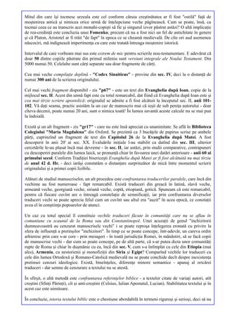 Mitul din care îşi tocmesc urzeala este cel conform căruia creştinătatea ar fi fost "ostilă" faţă de
moştenirea antică şi nimicea orice urmă de înţelepciune veche păgînească. Cum se poate, însă, ca
tocmai ceea ce au transcris acei monahi-copişti să fie şi singurul izvor păstrat astăzi? O altă implicaţie
de rea-credinţă este concluzia unui Fomenko, precum că nu a fost nici un fel de antichitate în genere
şi că Platon, Aristotel ar fi trăit "de fapt" în epoca ce se cheamă medievală. De cîte ori aud asemenea
născociri, mă indignează impertinenţa cu care este tratată întreaga moştenire istorică.

Intervalul de care vorbeam mai sus este extrem de mic pentru scrierile nou-testamentare. E adevărat că
doar 50 dintre copiile păstrate din primul mileniu sunt versiuni integrale ale Noului Testament. Din
5000 numai 50. Celelalte sunt cărţi separate sau doar fragmente de cărţi.

Cea mai veche compilaţie deplină - "Codex Sinaiticus" - provine din sec. IV, deci la o distanţă de
numai 300 ani de la scrierea originalului.

Cel mai vechi fragment disponibil - zis "p67" - este un text din Evanghelia după Ioan, copie de la
mijlocul sec. II. Acest din urmă fapt este cu totul remarcabil, dat fiind că Evanghelia după Ioan este şi
cea mai tîrzie scriere apostolică: originalul se admite a fi fost alcătuit la începutul sec. II, anii 101-
102. Vă daţi seama, practic asistăm la un caz de manuscris mai că ieşit de sub peniţa autorului - doar
cîteva decenii, poate numai 20 ani, sunt o nimica toată! În lumea savantă aceste calcule nu se mai pun
la îndoială.

Există şi un alt fragment - zis "gr17" - care nu este însă apreciat cu unanimitate. Se află în Biblioteca
Colegiului "Maria Magdalena" din Oxford. Se prezintă ca 3 bucăţele de papirus scrise pe ambele
părţi, cuprinzînd un fragment de text din Capitolul 26 de la Evanghelia după Matei. A fost
descoperit în anii 20' ai sec. XX. Evaluările iniţiale l-au stabilit ca datînd din sec. III, ulterior
cercetările le-au plasat încă mai devreme - în sec. II, iar astăzi, prin studii comparative, contrapuneri
cu descoperiri paralele din lumea laică, se pronunţă chiar în favoarea unei datări anterioare - anii 60 ai
primului secol. Conform Tradiţiei bisericeşti Evanghelia după Matei ar fi fost alcătuită nu mai tîrziu
de anul 42 d. Hr. - deci iarăşi constatăm o distanţare surprinzător de mică între momentul scrierii
originalului şi a primei copii lizibile.

Alături de studiul manuscriselor, un alt procedeu este confruntarea traducerilor paralele, care încă din
vechime au fost numeroase - fapt remarcabil. Există traduceri din greacă în latină, slavă veche,
armeană veche, georgiană veche, siriană veche, coptă, etiopiană, gotică. Spuneam că este remarcabil,
pentru că fiecare cuvînt are o întreagă constelaţie de semnificaţii, iar prin confruntarea diverselor
traduceri vechi se poate aprecia felul cum un cuvînt sau altul era "auzit" în acea epocă, ce conotaţii
avea el în conştiinţa popoarelor de atunci.

Un caz cu totul special îl constituie vechile traduceri făcute în comunităţi care nu se aflau în
comuniune cu scaunul de la Roma sau din Constantinopol. Unei acuzaţii de genul "inchizitorii
dumneavoastră au cenzurat manuscrisele vechi" i se poate reproşa înţelegerea eronată cu privire la
sfera de influenţă a pretinşilor "inchizitori". În timp ce se poate concepe, într-adevăr, un careva ordin
arhieresc prin care s-ar cere - prin mesageri - în toată jurisdicţia Romei, în mănăstiri, să se facă copii
de manuscrise vechi - dar cum se poate concepe, pe de altă parte, că s-ar putea dicta unor comunităţi
rupte de Roma şi chiar în duşmănie cu ea, încă din sec. V, cum s-a întîmplat cu cele din Etiopia (mai
ales), Armenia, cu nestorienii şi monofiziţii din Siria şi Egipt? Comparînd vechile lor traduceri cu
cele din lumea Ortodoxă şi Romano-Catolică medievală nu se poate conchide decît despre inexistenţa
pretinsei cenzuri ideologice. Există, bineînţeles, diferenţe minore semantice - apanaj al oricărei
traduceri - dar semne de cenzurare a textului nu se atestă.

În sfîrşit, o altă metodă este confruntarea referinţelor biblice - a textelor citate de variaţi autori, atît
creştini (Sfinţi Părinţi), cît şi anti-creştini (Celsius, Iulian Apostatul, Lucian). Stabilitatea textului şi în
acest caz este uimitoare.

În concluzie, istoria textului biblic este o chestiune abordabilă în termeni riguroşi şi serioşi, deci să nu
 