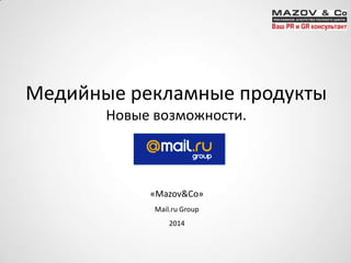 Медийные рекламные продукты
Новые возможности.
«Mazov&Co»
Mail.ru Group
2014
 