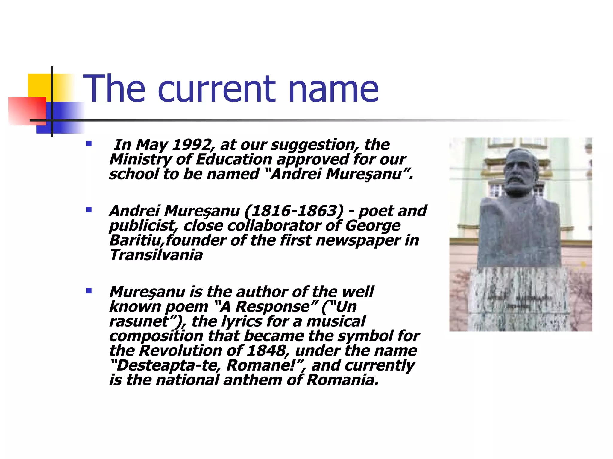 The current name In May 1992, at our suggestion, the Ministry of Education approved for our school to be named “Andrei Mure ş anu”.  Andrei Mure ş anu (1816-1863) - poet and publicist, close collaborator of George Baritiu,founder of the first newspaper in Transilvania Mure ş anu is the author of the well known poem “A  Response ” (“Un rasunet”), the lyrics for a musical composition that became the symbol for the Revolution of 1848, under the name “Desteapta-te, Romane!”, and currently is the national anthem of Romania. 