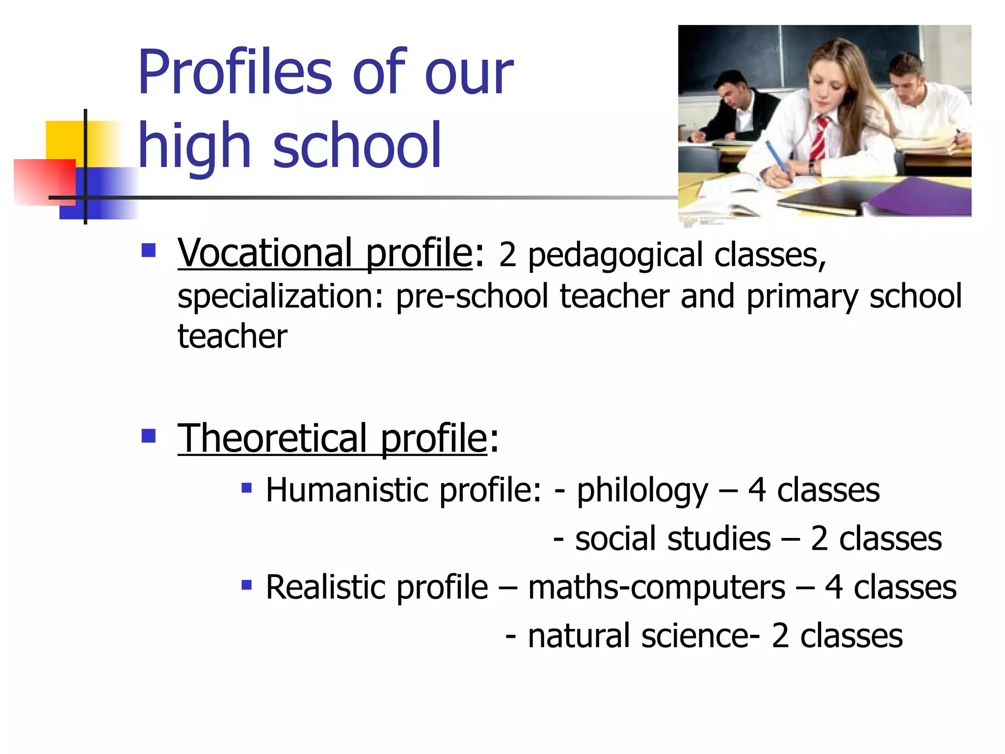 Profiles of our  high school Vocational profile :  2 pedagogical classes, specialization: pre-school teacher and primary school teacher Theoretical profile : Humanistic profile: - philology – 4 classes   - social studies – 2 classes Realistic profile – maths-computers – 4 classes   - natural science- 2 classes 