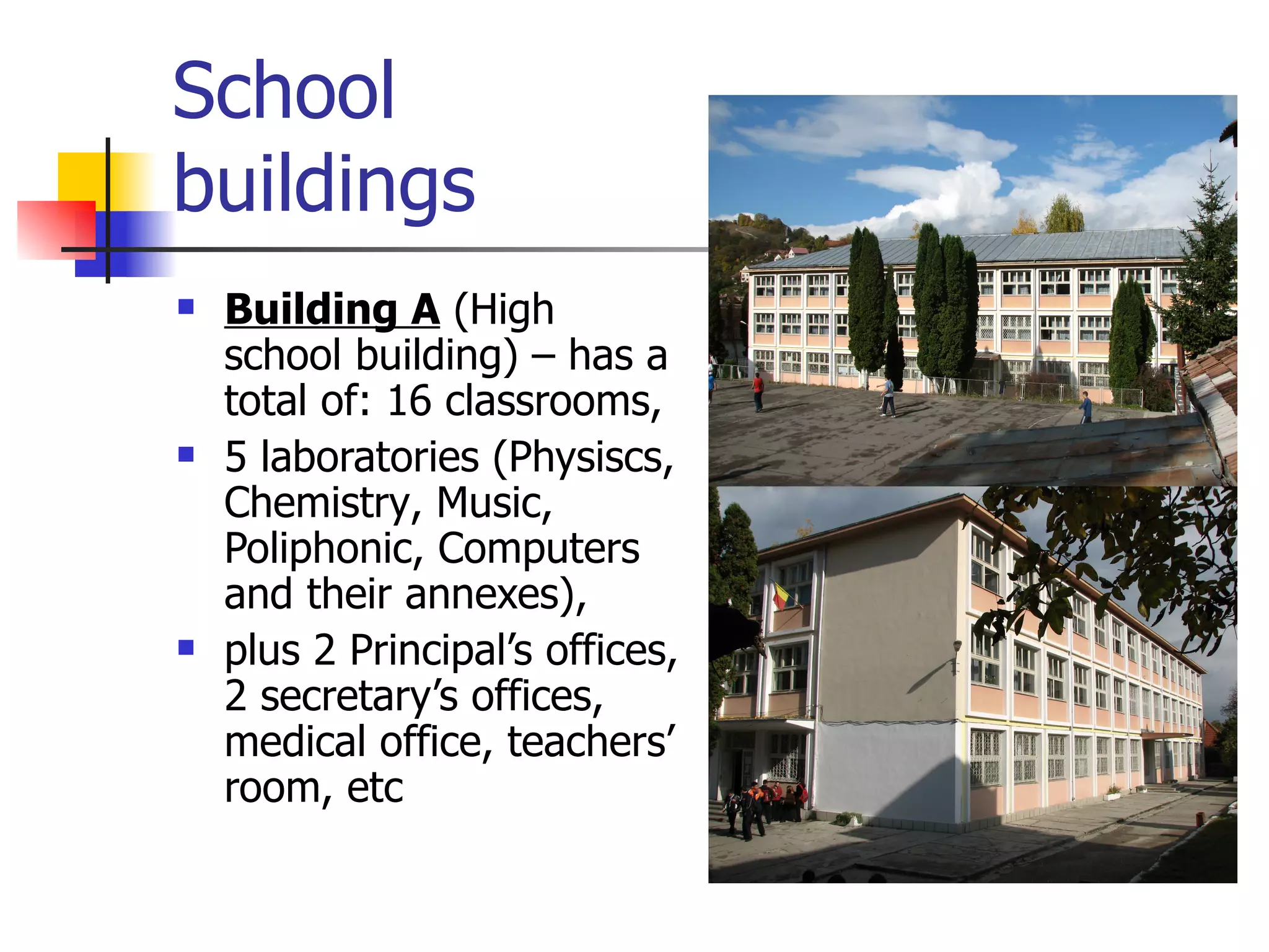 School  buildings Building A  ( High school building ) –  has a total of:  16  classrooms,  5 laboratories  ( Physiscs, Chemistry ,  Music, Poliphonic ,  Computers and their annexes ),  plus 2 Principal’s offices, 2 secretary’s offices, medical office ,  teachers’ room ,  etc 