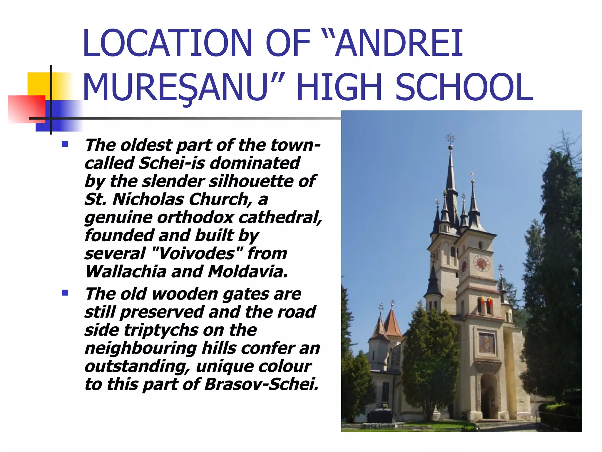 LOCATION OF “ANDREI MURE Ş ANU” HIGH SCHOOL The oldest part of the town-called Schei-is dominated by the slender silhouette of St. Nicholas Church, a genuine orthodox cathedral, founded and built by several "Voivodes" from Wallachia and Moldavia.  The old wooden gates are still preserved and the road side triptychs on the neighbouring hills confer an outstanding, unique colour to this part of Brasov-Schei.  