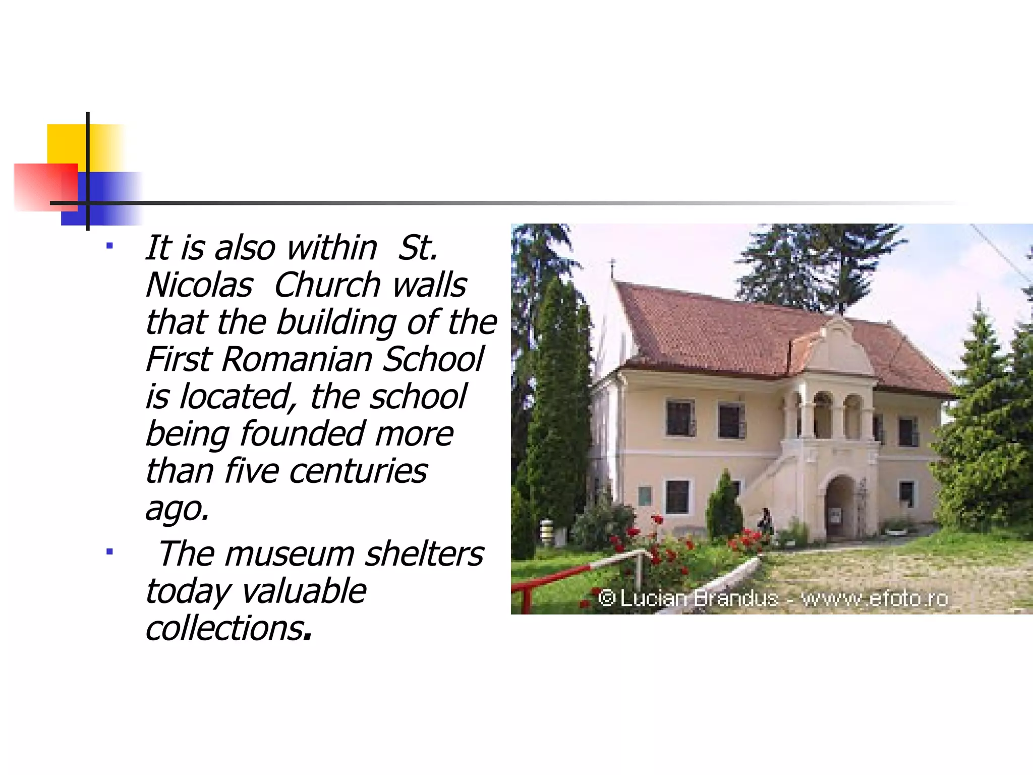 It is also within  St. Nicolas  Church walls that the building of the First Romanian School is located, the school being founded more than five centuries ago. The museum shelters today valuable collections .   