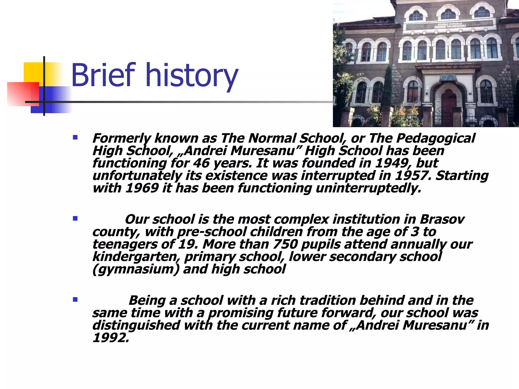 Brief history Formerly known as The Normal School , or The Pedagogical High School , „Andrei Muresanu” High School has been functioning for 46 years. It was founded in 1949, but unfortunately its existence was interrupted in 1957. Star t ing with 1969 it has been functioning uninterruptedly.  Our school is the most complex institution in Brasov county, with pre-school children from the age of 3 to teenagers of 19. More than 750 pupils attend annually our kindergarten, primary school, lower secondary school (gymnasium) and high school    Being a school with a rich tradition behind and in the same time with a promising future forward, our school was distinguished with the current name of „Andrei Muresanu” in 1992.  