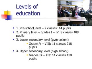 Levels of    education 1. Pre-school level – 2 classes: 44 pupils 2. Primary level – grades I – IV: 8 classes 188 pupils 3. Lower secondary level (gymnasium) Grades V – VIII: 11 classes 218 pupils 4. Upper secondary level (high school) Grades IX – XII: 14 classes 418 pupils 