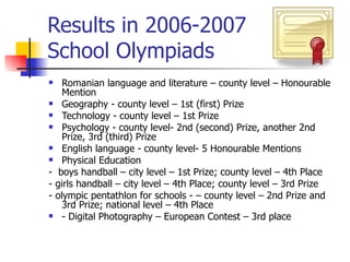 Results in 2006-2007 School Olympiads Romanian language and literature – county level – Honourable Mention Geography - county level – 1st (first) Prize Technology - county level – 1st Prize Psychology - county level- 2nd (second) Prize, another 2nd Prize, 3rd (third) Prize English language - county level- 5 Honourable Mentions Physical Education  -  boys handball – city level – 1st Prize; county level – 4th Place - girls handball – city level – 4th Place; county level – 3rd Prize - olympic pentathlon for schools - – county level – 2nd Prize and 3rd Prize; national level – 4th Place - Digital Photography – European Contest – 3rd place 
