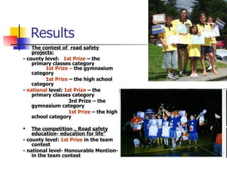 Results The contest of  road safety projects: -  county level:  1st Prize  – the primary classes category 1st Prize –  the gymnasium category 1st Prize  – the high school category -  national  level:  1st Prize  – the primary classes category 3rd Prize – the gymnasium category 1st Prize  – the high school category The competition „ Road safety education- education for life” -  county level:  1st Prize  in the team contest -  national level- Honourable Mention- in the team contest 