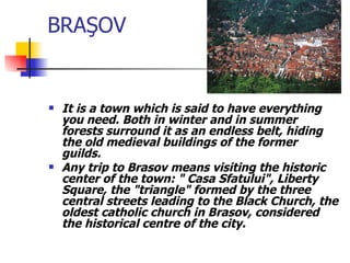 BRA Ş OV It is a town which is said to have everything you need. Both in winter and in summer forests surround it as an endless belt, hiding the old medieval buildings of the former guilds.  Any trip to Brasov means visiting the historic center of the town: " Casa Sfatului", Liberty Square, the "triangle" formed by the three central streets leading to the Black Church, the oldest catholic church in Brasov, considered the historical centre of the city.   