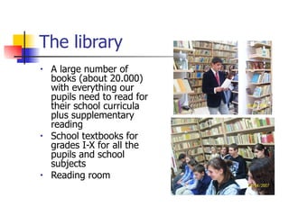 The library A large number of   books (about 20.000) with everything our pupils need to read for their school curricula plus supplementary reading School textbooks for grades I-X for all the pupils and school subjects Reading room 