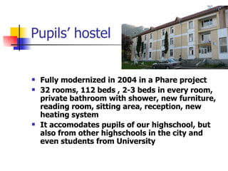 Pupils’ hostel Fully modernized in 2004 in a Phare project 32 rooms, 112 beds , 2-3 beds in every room, private bathroom with shower, new furniture, reading room, sitting area, reception, new heating system It accomodates pupils of our highschool, but also from other highschools in the city and even students from University 