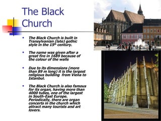 The Black  Church The Black Church is built in Transylvanian (late) gothic style in the 15 th  century .  The name was given after a great fire in 1689 because of the colour of the walls Due to its dimensions (more than 89 m long) it is the largest religious building  from Viena to Istanbul. The Black Church is also famous for its organ, having more than 4000 tubes, one of the largest in South-East Europe. Periodically, there are organ concerts in the church which attract many tourists and art lovers. 