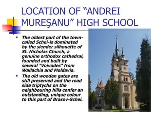 LOCATION OF “ANDREI MURE Ş ANU” HIGH SCHOOL The oldest part of the town-called Schei-is dominated by the slender silhouette of St. Nicholas Church, a genuine orthodox cathedral, founded and built by several "Voivodes" from Wallachia and Moldavia.  The old wooden gates are still preserved and the road side triptychs on the neighbouring hills confer an outstanding, unique colour to this part of Brasov-Schei.  