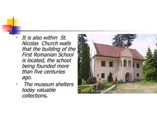It is also within  St. Nicolas  Church walls that the building of the First Romanian School is located, the school being founded more than five centuries ago. The museum shelters today valuable collections .   