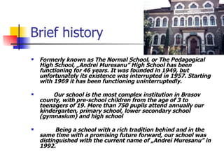 Brief history Formerly known as The Normal School , or The Pedagogical High School , „Andrei Muresanu” High School has been functioning for 46 years. It was founded in 1949, but unfortunately its existence was interrupted in 1957. Star t ing with 1969 it has been functioning uninterruptedly.  Our school is the most complex institution in Brasov county, with pre-school children from the age of 3 to teenagers of 19. More than 750 pupils attend annually our kindergarten, primary school, lower secondary school (gymnasium) and high school    Being a school with a rich tradition behind and in the same time with a promising future forward, our school was distinguished with the current name of „Andrei Muresanu” in 1992.  