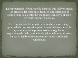 La competencia tributaria es la facultad que la ley otorga a
los órganos del estado; es decir, es la facultad que el
estado tiene de ejecutar los mandatos legales y obligar a
los contribuyentes a pagar.
La competencia tributaria tiene sus fuentes en la ley,
quiere decir que los principios básicos deben estar en la
ley aunque puede presentarse una regulación
reglamentaria de la competencia tributaria aunque eso a
su vez lo estable y reconoce nuestra jurisprudencia
venezolana.
 