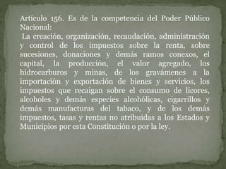 Artículo 156. Es de la competencia del Poder Público
Nacional:
La creación, organización, recaudación, administración
y control de los impuestos sobre la renta, sobre
sucesiones, donaciones y demás ramos conexos, el
capital, la producción, el valor agregado, los
hidrocarburos y minas, de los gravámenes a la
importación y exportación de bienes y servicios, los
impuestos que recaigan sobre el consumo de licores,
alcoholes y demás especies alcohólicas, cigarrillos y
demás manufacturas del tabaco, y de los demás
impuestos, tasas y rentas no atribuidas a los Estados y
Municipios por esta Constitución o por la ley.
 