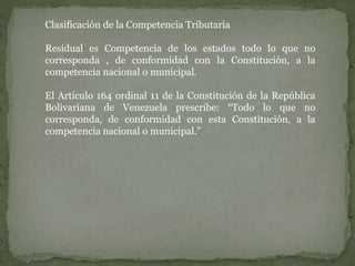 Clasificación de la Competencia Tributaria
Residual es Competencia de los estados todo lo que no
corresponda , de conformidad con la Constitución, a la
competencia nacional o municipal.
El Artículo 164 ordinal 11 de la Constitución de la República
Bolivariana de Venezuela prescribe: “Todo lo que no
corresponda, de conformidad con esta Constitución, a la
competencia nacional o municipal.”
 