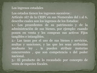Los ingresos estadales
Los estados tienen los ingresos sucesivos :
Artículo 167 de la CRBV en sus Numerales del 1 al 6,
describe cuales son los ingresos de los Estados:
1.- Los procedentes de su patrimonio y de la
administración de sus bienes, por ejemplo: cuando
ponen en venta y les compran sus activos Fijos
tangibles e intangibles.
2.- Las tasas por el uso de sus bienes y servicios,
multas y sanciones, y las que les sean atribuidas
mediante ley , le pueden atribuir materias
concurrentes , que son competencia s del poder
nacional.
3.- El producto de lo recaudado por concepto de
venta de especies fiscales.
 