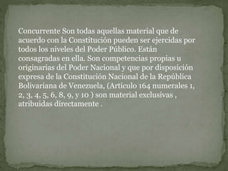 Concurrente Son todas aquellas material que de
acuerdo con la Constitución pueden ser ejercidas por
todos los niveles del Poder Público. Están
consagradas en ella. Son competencias propias u
originarias del Poder Nacional y que por disposición
expresa de la Constitución Nacional de la República
Bolivariana de Venezuela, (Artículo 164 numerales 1,
2, 3, 4, 5, 6, 8, 9, y 10 ) son material exclusivas ,
atribuidas directamente .
 