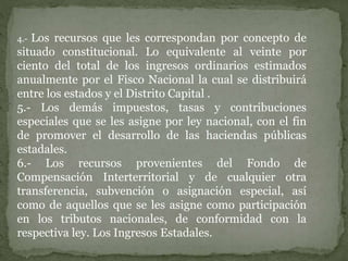 4.- Los recursos que les correspondan por concepto de
situado constitucional. Lo equivalente al veinte por
ciento del total de los ingresos ordinarios estimados
anualmente por el Fisco Nacional la cual se distribuirá
entre los estados y el Distrito Capital .
5.- Los demás impuestos, tasas y contribuciones
especiales que se les asigne por ley nacional, con el fin
de promover el desarrollo de las haciendas públicas
estadales.
6.- Los recursos provenientes del Fondo de
Compensación Interterritorial y de cualquier otra
transferencia, subvención o asignación especial, así
como de aquellos que se les asigne como participación
en los tributos nacionales, de conformidad con la
respectiva ley. Los Ingresos Estadales.
 