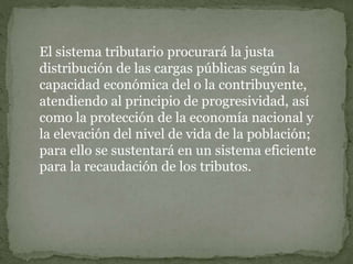 El sistema tributario procurará la justa
distribución de las cargas públicas según la
capacidad económica del o la contribuyente,
atendiendo al principio de progresividad, así
como la protección de la economía nacional y
la elevación del nivel de vida de la población;
para ello se sustentará en un sistema eficiente
para la recaudación de los tributos.
 